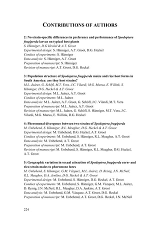 224
CONTRIBUTIONS OF AUTHORS
2: No strain-specific differences in preference and performance of Spodoptera
frugiperda larvae on typical host plants
S. Hänniger, D.G Heckel & A.T. Groot
Experimental design: S. Hänniger, A.T. Groot, D.G. Heckel
Conduct of experiments: S. Hänniger
Data analysis: S. Hänniger, A.T. Groot
Preparation of manuscript: S. Hänniger
Revision of manuscript: A.T. Groot, D.G. Heckel
3: Population structure of Spodoptera frugiperda maize and rice host forms in
South America: are they host strains?
M.L. Juárez, G. Schöfl, M.T. Vera, J.C. Vilardi, M.G. Murua, E. Willink, S.
Hänniger, D.G. Heckel & A.T. Groot
Experimental design: M.L. Juárez, A.T. Groot
Conduct of experiments: M.L. Juárez
Data analysis: M.L. Juárez, A.T. Groot, G. Schöfl, J.C. Vilardi, M.T. Vera
Preparation of manuscript: M.L. Juárez, A.T. Groot
Revision of manuscript: M.L. Juárez, G. Schöfl, S. Hänniger, M.T. Vera, J.C.
Vilardi, M.G. Murua, E. Willink, D.G. Heckel
4: Pheromonal divergence between two strains of Spodoptera frugiperda
M. Unbehend, S. Hänniger, R.L. Meagher, D.G. Heckel & A.T. Groot
Experimental design: M. Unbehend, D.G. Heckel, A.T. Groot
Conduct of experiments: M. Unbehend, S. Hänniger, R.L. Meagher, A.T. Groot
Data analysis: M. Unbehend, A.T. Groot
Preparation of manuscript: M. Unbehend, A.T. Groot
Revision of manuscript: M. Unbehend, S. Hänniger, R.L. Meagher, D.G. Heckel,
A.T. Groot
5: Geographic variation in sexual attraction of Spodoptera frugiperda corn- and
rice-strain males to pheromone lures
M. Unbehend, S. Hänniger, G.M. Vázquez, M.L. Juárez, D. Reisig, J.N. McNeil,
R.L. Meagher, D.A. Jenkins, D.G. Heckel & A.T. Groot
Experimental design: M. Unbehend, S. Hänniger, D.G. Heckel, A.T. Groot
Conduct of experiments: M. Unbehend, S. Hänniger, G.M. Vázquez, M.L. Juárez,
D. Reisig, J.N. McNeil, R.L. Meagher, D.A. Jenkins, A.T. Groot
Data analysis: M. Unbehend, G.M. Vázquez, A.T. Groot, D.G. Heckel
Preparation of manuscript: M. Unbehend, A.T. Groot, D.G. Heckel, J.N. McNeil
 
