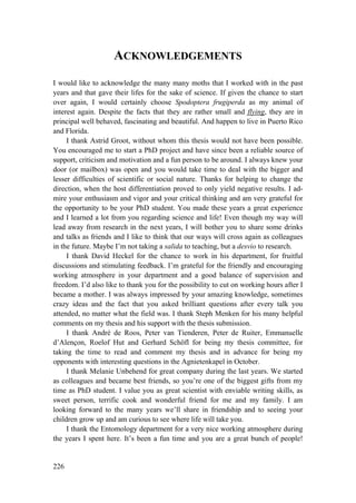 226
ACKNOWLEDGEMENTS
I would like to acknowledge the many many moths that I worked with in the past
years and that gave their lifes for the sake of science. If given the chance to start
over again, I would certainly choose Spodoptera frugiperda as my animal of
interest again. Despite the facts that they are rather small and flying, they are in
principal well behaved, fascinating and beautiful. And happen to live in Puerto Rico
and Florida.
I thank Astrid Groot, without whom this thesis would not have been possible.
You encouraged me to start a PhD project and have since been a reliable source of
support, criticism and motivation and a fun person to be around. I always knew your
door (or mailbox) was open and you would take time to deal with the bigger and
lesser difficulties of scientific or social nature. Thanks for helping to change the
direction, when the host differentiation proved to only yield negative results. I ad-
mire your enthusiasm and vigor and your critical thinking and am very grateful for
the opportunity to be your PhD student. You made these years a great experience
and I learned a lot from you regarding science and life! Even though my way will
lead away from research in the next years, I will bother you to share some drinks
and talks as friends and I like to think that our ways will cross again as colleagues
in the future. Maybe I’m not taking a salida to teaching, but a desvio to research.
I thank David Heckel for the chance to work in his department, for fruitful
discussions and stimulating feedback. I’m grateful for the friendly and encouraging
working atmosphere in your department and a good balance of supervision and
freedom. I’d also like to thank you for the possibility to cut on working hours after I
became a mother. I was always impressed by your amazing knowledge, sometimes
crazy ideas and the fact that you asked brilliant questions after every talk you
attended, no matter what the field was. I thank Steph Menken for his many helpful
comments on my thesis and his support with the thesis submission.
I thank André de Roos, Peter van Tienderen, Peter de Ruiter, Emmanuelle
d’Alençon, Roelof Hut and Gerhard Schöfl for being my thesis committee, for
taking the time to read and comment my thesis and in advance for being my
opponents with interesting questions in the Agnietenkapel in October.
I thank Melanie Unbehend for great company during the last years. We started
as colleagues and became best friends, so you’re one of the biggest gifts from my
time as PhD student. I value you as great scientist with enviable writing skills, as
sweet person, terrific cook and wonderful friend for me and my family. I am
looking forward to the many years we’ll share in friendship and to seeing your
children grow up and am curious to see where life will take you.
I thank the Entomology department for a very nice working atmosphere during
the years I spent here. It’s been a fun time and you are a great bunch of people!
 