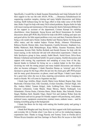 ACKNOWLEDGEMENTS
227
Specifically, I would like to thank Susanne Donnerhacke and Antje Schmaltz for all
their support in the wet lab with AFLPs, PCRs, …; Domenica Schnabelrauch for
sequencing countless samples, cloning and many helpful discussions and failure
tracking; Steffi Gebauer-Jung for her huge effort to help make sense of the RAD
data; Heiko Vogel for help with many NGS related problems; Regina Seibt for help
with insect rearing and maintenance of the rearing lab; Katrin Salzmann-Böhmer for
all her support as assistant of the department; Corinna Krempl for radiating
cheerfulness; Anne Karpinski, Suyog Kuwar and David Neunemann for fruitful
discussions about qRT-PCR; Roy Kirsch for help with DNA walking and open ears
and good advice for little urgent problems every now and then; Franziska Beran for
being a role model and a friend; Andrea Barthel and Theresa Sporer for being good
office mates; and the student helpers Florian Bredy, Johannes Fleischmann,
Rebecca Herold, Doreen Jahn, Anne Karpinski, Camilla Kressner, Stephanie Ley,
Robby Markwart, Raik Minkenberger, Katja Müller, Susanne Neumann, David
Neunemann, Kerstin Pohl, Steffen Reifarth and Harald Zimmer for help with the
insect rearing, in the molecular lab and with observation experiments. I thank our
little Spodoptera group in Jena, namely André Busch, Astrid Groot, Silvia Kost,
Melanie Unbehend and Gerhard Schöfl, for good company, fruitful discussions and
support with rearing, big experiments and sampling at every hour of the day.
Special thanks to Gerhard for hiring me as a student helper in the first place,
involving me with the timing project and many helpful discussions and statistics
after we became colleagues. I thank Pascaline Dumas as ‘external’ part of the
Spodoptera group for the huge effort she put into the clock gene qRT-PCR project
and for many good discussions via phone, email and Skype. I thank Laura Juárez
for a great time when she was in Jena, inspiring conversations and for keeping in
touch as friends. We will come to Argentina one day!
I thank Inge Achilles, Birgit Arnold, Maria Luise Boland, Regina Epp, Antje
Buchwald, Christian Gast, Elke Goschala, Evelyn Gotschke, Christel Hugk, Jens
Ille, Andrea Kübel, Tamara Krügel, Anke Leißring-Tonn, Silvia Lindemann,
Eleonore Lobenstein, Linda Maack, Diana Mewes, Martin Niebergall, Lisa
Orlamünder, Florian Pasler, Christine Rams, Dieter Ruder, Max Schmidt, Florian
Siegel, Matthias Stoll, Hendrik Tilger, Daniel Veit and Andreas Weber from the
administration and service groups for friendly support with purchasing, mail, plants,
technical issues, equipment construction, contract issues, endnote issues… and for
keeping everything going in the background.
I thank Jan Bruin for his help with making this booklet pretty and getting it
printed in time.
I thank Rob Meagher and Amy Rowley for their support with field experiments
and everyday life in Florida when I was there as well as for conducting trapping
experiments later. Thanks to Gregg Nuessly and Tommy Toms in Florida and to
Wilson Rivera González and Jose Santiago in Puerto Rico for access to their field
 
