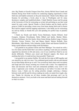 228
sites. Big Thanks to Gissella Vásques from Peru, Jeremy McNeil from Canada and
Dominic Reisig from North Carolina for conducting trapping experiments at their
field sites and helpful comments on the joint manuscript. I thank Carlos Blanco and
Suzanna for providing a lovely place to stay in Washington and for many
Spodoptera samples and lyophilized plants. I thank Manfred Ayasse and his group
at the University of Ulm for welcoming us in their lab and letting us use their wind
tunnel for some weeks. Special Thanks to David Jenkins and his family and his
group at TARS for providing a home away from home during field work in Puerto
Rico and for support with the trapping experiments. I also thank you for welcoming
me and my family as friends this year and spending two perfect days in paradise
with us!
I thank my friends and family Teresa Bachmann, Sascha Ehrhard, Arnd
Essegern, Johannes Fleischmann, Heike Hähnel and family, Bastian Härter,
Christian Hoffmann, the Jörn family, Heinz Gunter König, Kathrin Lange, Clemens
Nitzsche, Verena Viarisio, Tom and Bianca Queck, Marion Reifarth, Doro
Rheinländer, Silke Rössler, Felix Schacher, Katha Schatz and Karsten Scheffel for
being a good influence and providing work-life-balance.
I am grateful to my parents Christa and Peter Hänniger. You raised me with a
love for nature and the belief that I can achieve anything I want and you constantly
supported my decisions in life and career, even if you would have liked to see me
decide differently. Without your moral and financial support, this thesis and
anything that led to it would not have been possible! Thank you!
I am grateful to my partner Steffen. We took the first steps at MPI together and
you stayed by my side ever since. You celebrated good results with me and cheered
me up when things did not go so well. You covered my back when work was plenty
and tough and were always awaiting me at home with a smile. You supported my
ideas and decisions and have read and commented probably every word I ever
wrote. I appreciate your wisdom, not proposing to me before I’m done with this
thesis;). Leon, I thank you for setting priorities straight, enforcing a balance
between work and life and for always making me smile, no matter how tough a day
was. Thanks for showing me all these wonders that grownups can’t see by
themselves anymore. I love you both to the moon and back and am looking forward
to what’s to come.
 