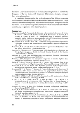 CHAPTER 1
22
the strains. I propose an interaction of all prezygotic mating barriers to facilitate the
divergence of the two strains, with allochronic differentiation being the strongest
force in these interactions.
In conclusion, by determining the level and extent of the different prezygotic
isolation barriers that exist between the two strains of Spodoptera frugiperda, I have
furthered our understanding of the mechanisms underlying the divergence between
the strains. This example of incipient sympatric speciation can contribute to a better
understanding of speciation in the face of gene flow.
REFERENCES
ABOAGYE-ANTWI, F., N. ALHAFEZ, G. D. WEEDALL, J. BROTHWOOD, S. KANDOLA, D. PATON,
A. FOFANA, L. OLOHAN, M. P. BETANCOURTH, N. E. EKECHUKWU, R. BAESHEN, S. F.
TRAORE, A. DIABATE, F. TRIPET. 2015. Experimental swap of Anopheles gambiae’s
assortative mating preferences demonstrates key role of X-chromosome divergence
island in incipient sympatric speciation. PLoS Genetics 11.
ABRAHAMSON, W. G. AND A. E. WEIS. 1997. Evolutionary ecology across three trophic levels.
Goldenrods, gallmakers, and natural enemies. Monographs in Population Biology 29:i-
xiii, 1-456.
ALEXANDER, R. D. AND R. S. BIGELOW. 1960. Allochronic speciation in field crickets, and a
new species, Acheta veletis. Evolution 14:334-346.
ANDRADE, R., C. RODRIGUEZ, A. C. OEHLSCHLAGER. 2000. Optimization of a pheromone lure
for Spodoptera frugiperda (Smith) in Central America. Journal of the Brazilian
Chemical Society 11:609-613.
ANDREWS, K. L. 1988. Latin American research on Spodoptera frugiperda (Lepidoptera,
Noctuidae). Florida Entomologist 71:630-653.
ASCHOFF, J. 1960. Exogenous and endogenous components in circadian rhythms. Cold
Spring Harbor Symposia on Quantitative Biology 25:11-28.
BAKER, T. C., M. A. WILLIS, K. F. HAYNES, P. L. PHELAN. 1985. A pulsed cloud of sex-
pheromone elicits upwind flight in male moths. Physiological Entomology 10:257-265.
BERLOCHER, S. H. AND J. L. FEDER. 2002. Sympatric speciation in phytophagous insects:
Moving beyond controversy? Annual Review of Entomology 47:773-815.
BETHENOD, M. T., Y. THOMAS, F. ROUSSET, B. FREROT, L. PELOZUELO, G. GENESTIER, D.
BOURGUET. 2005. Genetic isolation between two sympatric host plant races of the
European corn borer, Ostrinia nubilalis Hubner. II: assortative mating and host-plant
preferences for oviposition. Heredity 94:264-270.
BIRCH, M. C., G. M. POPPY, T. C. BAKER. 1990. Scents and eversible scent structures of male
moths. Annual Review of Entomology 35:25-58.
BLANCO, C. A., A. P. TERAN-VARGAS, C. A. ABEL, M. PORTILLA, M. G. ROJAS, J. A.
MORALES-RAMOS, G. L. SNODGRASS. 2008. Plant host effect on the development of
Heliothis virescens F. (Lepidoptera: Noctuidae). Environmental Entomology 37:1538-
1547.
BOOMSMA, J. J. AND D. R. NASH. 2014. Evolution: Sympatric speciation the eusocial way.
Current Biology 24:R798-R800.
BUENO, R., T. R. CARNEIRO, D. PRATISSOLI, A. D. BUENO, O. A. FERNANDES. 2008. Biology
and thermal requirements of Telenomus remus reared on fall armyworm Spodoptera
frugiperda eggs. Ciencia Rural 38:1-6.
BUSATO, G. R., A. D. GRÜTZMACHER, A. C. DE OLIVEIRA, E. A. VIEIRA, P. D. ZIMMER, M. M.
KOPP, J. D. BANDEIRA, T. R. MAGALHAES. 2004. Analysis of the molecular structure and
diversity of Spodoptera frugiperda (JE smith) (Lepidoptera: Noctuidae) populations
 