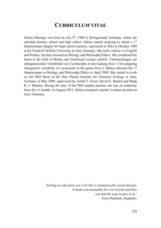 229
CURRICULUM VITAE
Sabine Hänniger was born on July 9th
, 1980 in Heiligenstadt, Germany, where she
attended primary school and high school. Sabine started studying to obtain a 1st
Staatsexamen (degree for high school teachers, equivalent to MA) in October 1999
at the Friedrich Schiller University in Jena, Germany. She took a detour via English
and Politics, but then focused on Biology and Philosophy/Ethics. She completed her
thesis in the field of Botany and Nutritional science entitled ‘Untersuchungen zur
infragenerischen Variabilität von Carotinoiden in der Gattung Rosa’ (‘Investigating
infrageneric variability of carotenoids in the genus Rosa’). Sabine obtained her 1st
Staatsexamen in Biology and Philosophy/Ethics in April 2009. She started to work
on her PhD thesis at the Max Planck Institute for Chemical Ecology in Jena,
Germany in May 2009, supervised by Astrid T. Groot, David G. Heckel and Steph
B. J. Menken. During the time of her PhD student position she was on maternity
leave for 11 months. In August 2015, Sabine accepted a teacher’s trainee position in
Jena, Germany.
‘Getting an education was a bit like a communicable sexual disease.
It made you unsuitable for a lot of jobs and then
you had the urge to pass it on.’
Terry Pratchett, Hogfather
 