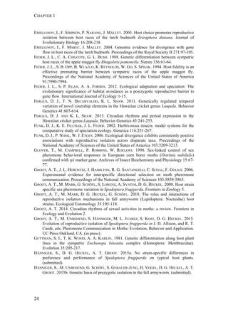 CHAPTER 1
24
EMELIANOV, I., F. SIMPSON, P. NARANG, J. MALLET. 2003. Host choice promotes reproductive
isolation between host races of the larch budmoth Zeiraphera diniana. Journal of
Evolutionary Biology 16:208-218.
EMELIANOV, I., F. MAREC, J. MALLET. 2004. Genomic evidence for divergence with gene
flow in host races of the larch budmoth. Proceedings of the Royal Society B 271:97-105.
FEDER, J. L., C. A. CHILCOTE, G. L. BUSH. 1988. Genetic differentiation between sympatric
host races of the apple maggot fly Rhagoletis pomonella. Nature 336:61-64.
FEDER, J. L., S. B. OPP, B. WLAZLO, K. REYNOLDS, W. GO, S. SPISAK. 1994. Host fidelity is an
effective premating barrier between sympatric races of the apple maggot fly.
Proceedings of the National Academy of Sciences of the United States of America
91:7990-7994.
FEDER, J. L., S. P. EGAN, A. A. FORBES. 2012. Ecological adaptation and speciation: The
evolutionary significance of habitat avoidance as a postzygotic reproductive barrier to
gene flow. International Journal of Ecology:1-15.
FERGUS, D. J., T. N. DECARVALHO, K. L. SHAW. 2011. Genetically regulated temporal
variation of novel courtship elements in the Hawaiian cricket genus Laupala. Behavior
Genetics 41:607-614.
FERGUS, D. J. AND K. L. SHAW. 2013. Circadian rhythms and period expression in the
Hawaiian cricket genus Laupala. Behavior Genetics 43:241-253.
FUNK, D. J., K. E. FILCHAK, J. L. FEDER. 2002. Herbivorous insects: model systems for the
comparative study of speciation ecology. Genetica 116:251-267.
FUNK, D. J., P. NOSIL, W. J. ETGES. 2006. Ecological divergence exhibits consistently positive
associations with reproductive isolation across disparate taxa. Proceedings of the
National Academy of Sciences of the United States of America 103:3209-3213.
GLOVER, T., M. CAMPBELL, P. ROBBINS, W. ROELOFS. 1990. Sex-linked control of sex
pheromone behavioral responses in European corn borer moths (Ostrinia nubilalis)
confirmed with tpi marker gene. Archives of Insect Biochemistry and Physiology 15:67-
77.
GROOT, A. T., J. L. HOROVITZ, J. HAMILTON, R. G. SANTANGELO, C. SCHAL, F. GOULD. 2006.
Experimental evidence for interspecific directional selection on moth pheromone
communication. Proceedings of the National Academy of Sciences 103:5858-5863.
GROOT, A. T., M. MARR, G. SCHÖFL, S. LORENZ, A. SVATOS, D. G. HECKEL. 2008. Host strain
specific sex pheromone variation in Spodoptera frugiperda. Frontiers in Zoology 5.
GROOT, A. T., M. MARR, D. G. HECKEL, G. SCHÖFL. 2010. The roles and interactions of
reproductive isolation mechanisms in fall armyworm (Lepidoptera: Noctuidae) host
strains. Ecological Entomology 35:105-118.
GROOT, A. T. 2014. Circadian rhythms of sexual activities in moths: a review. Frontiers in
Ecology and Evolution 2.
GROOT, A. T., M. UNBEHEND, S. HÄNNIGER, M. L. JUÁREZ, S. KOST, D. G. HECKEL. 2015.
Evolution of reproductive isolation of Spodoptera frugiperda in J. D. Allison, and R. T.
Cardé, eds. Pheromone Communication in Moths: Evolution, Behavior and Application.
UC Press Oakland, CA. (in press).
GUTTMAN, S. I., T. K. WOOD, A. A. KARLIN. 1981. Genetic differentiation along host plant
lines in the sympatric Enchenopa binotata complex (Homoptera: Membracidae).
Evolution 35:205-217.
HÄNNIGER, S., D. G. HECKEL, A. T. GROOT. 2015a. No strain-specific differences in
preference and performance of Spodoptera frugiperda on typical host plants.
(submitted).
HÄNNIGER, S., M. UNBEHEND, G. SCHÖFL, S. GEBAUER-JUNG, H. VOGEL, D. G. HECKEL, A. T.
GROOT. 2015b. Genetic basis of prezygotic isolation in the fall armyworm. (submitted).
 