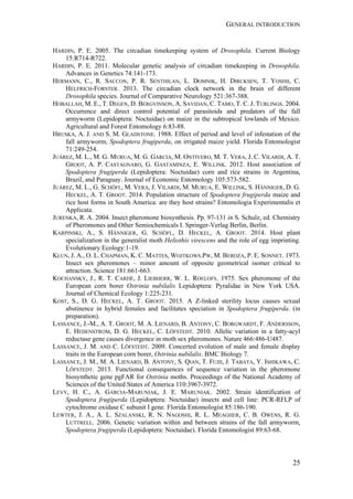 GENERAL INTRODUCTION
25
HARDIN, P. E. 2005. The circadian timekeeping system of Drosophila. Current Biology
15:R714-R722.
HARDIN, P. E. 2011. Molecular genetic analysis of circadian timekeeping in Drosophila.
Advances in Genetics 74:141-173.
HERMANN, C., R. SACCON, P. R. SENTHILAN, L. DOMNIK, H. DIRCKSEN, T. YOSHII, C.
HELFRICH-FORSTER. 2013. The circadian clock network in the brain of different
Drosophila species. Journal of Comparative Neurology 521:367-388.
HOBALLAH, M. E., T. DEGEN, D. BERGVINSON, A. SAVIDAN, C. TAMO, T. C. J. TURLINGS. 2004.
Occurrence and direct control potential of parasitoids and predators of the fall
armyworm (Lepidoptera: Noctuidae) on maize in the subtropical lowlands of Mexico.
Agricultural and Forest Entomology 6:83-88.
HRUSKA, A. J. AND S. M. GLADSTONE. 1988. Effect of period and level of infestation of the
fall armyworm, Spodoptera frugiperda, on irrigated maize yield. Florida Entomologist
71:249-254.
JUÁREZ, M. L., M. G. MURUA, M. G. GARCIA, M. ONTIVERO, M. T. VERA, J. C. VILARDI, A. T.
GROOT, A. P. CASTAGNARO, G. GASTAMINZA, E. WILLINK. 2012. Host association of
Spodoptera frugiperda (Lepidoptera: Noctuidae) corn and rice strains in Argentina,
Brazil, and Paraguay. Journal of Economic Entomology 105:573-582.
JUÁREZ, M. L., G. SCHÖFL, M. VERA, J. VILARDI, M. MURUA, E. WILLINK, S. HÄNNIGER, D. G.
HECKEL, A. T. GROOT. 2014. Population structure of Spodoptera frugiperda maize and
rice host forms in South America: are they host strains? Entomologia Experimentalis et
Applicata.
JURENKA, R. A. 2004. Insect pheromone biosynthesis. Pp. 97-131 in S. Schulz, ed. Chemistry
of Pheromones and Other Semiochemicals I. Springer-Verlag Berlin, Berlin.
KARPINSKI, A., S. HÄNNIGER, G. SCHÖFL, D. HECKEL, A. GROOT. 2014. Host plant
specialization in the generalist moth Heliothis virescens and the role of egg imprinting.
Evolutionary Ecology:1-19.
KLUN, J. A., O. L. CHAPMAN, K. C. MATTES, WOJTKOWS.PW, M. BEROZA, P. E. SONNET. 1973.
Insect sex pheromones – minor amount of opposite geometrical isomer critical to
attraction. Science 181:661-663.
KOCHANSKY, J., R. T. CARDÉ, J. LIEBHERR, W. L. ROELOFS. 1975. Sex pheromone of the
European corn borer Ostrinia nubilalis Lepidoptera: Pyralidae in New York USA.
Journal of Chemical Ecology 1:225-231.
KOST, S., D. G. HECKEL, A. T. GROOT. 2015. A Z-linked sterility locus causes sexual
abstinence in hybrid females and facilitates speciation in Spodoptera frugiperda. (in
preparation).
LASSANCE, J.-M., A. T. GROOT, M. A. LIENARD, B. ANTONY, C. BORGWARDT, F. ANDERSSON,
E. HEDENSTROM, D. G. HECKEL, C. LÖFSTEDT. 2010. Allelic variation in a fatty-acyl
reductase gene causes divergence in moth sex pheromones. Nature 466:486-U487.
LASSANCE, J. M. AND C. LÖFSTEDT. 2009. Concerted evolution of male and female display
traits in the European corn borer, Ostrinia nubilalis. BMC Biology 7.
LASSANCE, J. M., M. A. LIENARD, B. ANTONY, S. QIAN, T. FUJII, J. TABATA, Y. ISHIKAWA, C.
LÖFSTEDT. 2013. Functional consequences of sequence variation in the pheromone
biosynthetic gene pgFAR for Ostrinia moths. Proceedings of the National Academy of
Sciences of the United States of America 110:3967-3972.
LEVY, H. C., A. GARCIA-MARUNIAK, J. E. MARUNIAK. 2002. Strain identification of
Spodoptera frugiperda (Lepidoptera: Noctuidae) insects and cell line: PCR-RFLP of
cytochrome oxidase C subunit I gene. Florida Entomologist 85:186-190.
LEWTER, J. A., A. L. SZALANSKI, R. N. NAGOSHI, R. L. MEAGHER, C. B. OWENS, R. G.
LUTTRELL. 2006. Genetic variation within and between strains of the fall armyworm,
Spodoptera frugiperda (Lepidoptera: Noctuidae). Florida Entomologist 89:63-68.
 