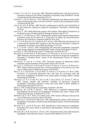 CHAPTER 1
26
LEWTER, J. A. AND A. L. SZALANSKI. 2007. Molecular identification of the fall armyworm,
Spodoptera frugiperda (JE Smith) (Lepidoptera: Noctuidae) using PCR-RFLP. Journal
of Agricultural and Urban Entomology 24:51-57.
LIEBHERR, J. AND W. ROELOFS. 1975. Laboratory hybridization and mating period studies
using two pheromone strains of Ostrinia nubilalis. Annals of the Entomological Society
of America 68:305-309.
LIMA, E. R. AND J. N. MCNEIL. 2009. Female sex pheromones in the host races and hybrids of
the fall armyworm, Spodoptera frugiperda (Lepidoptera: Noctuidae). Chemoecology
19:29-36.
LÖFSTEDT, C. 1993. Moth pheromone genetics and evolution. Philosophical Transactions of
the Royal Society of London, Series B: Biological Sciences 340:167-177.
LÖFSTEDT, C. AND M. KOZLOV. 1997. A phylogenetic analysis of pheromone communication
in primitive moths. Pp. 473-489 in R. T. Carde and A. K. Minks, eds. Insect Pheromone
Research: New Directions. Chapman & Hall Inc, New York.
LU, Y. J., G. D. KOCHERT, D. J. ISENHOUR, M. J. ADANG. 1994. Molecular characterization of
a strain-specific repeated DNA sequence in the fall armyworm Spodoptera frugiperda
(Lepidoptera: Noctuidae). Insect Molecular Biology 3:123-130.
LU, Y. J. AND M. J. ADANG. 1996. Distinguishing fall armyworm (Lepidoptera: Noctuidae)
strains using a diagnostic mitochondrial DNA marker. Florida Entomologist 79:48-55.
LUGINBILL, P. 1928. The fall army worm. U S Dept Agric Tech Bull 34:1-92.
MACHADO, V., M. WUNDER, V. D. BALDISSERA, J. V. OLIVEIRA, L. M. FIUZA, R. N. NAGOSHI.
2008. Molecular characterization of host strains of Spodoptera frugiperda (Lepidoptera:
Noctuidae) in Southern Brazil. Annals of the Entomological Society of America
101:619-626.
MAFRANETO, A. AND R. T. CARDÉ. 1994. Fine-scale structure of pheromone plumes
modulates upwind orientation of flying moths. Nature 369:142-144.
MALAUSA, T., A. DALECKY, S. PONSARD, P. AUDIOT, R. STREIFF, Y. CHAVAL, D. BOURGUET.
2007. Genetic structure and gene flow in French populations of two Ostrinia taxa: host
races or sibling species? Molecular Ecology 16:4210-4222.
MALO, E. A., L. CRUZ-LOPEZ, J. VALLE-MORA, A. VIRGEN, J. A. SANCHEZ, J. C. ROJAS. 2001.
Evaluation of commercial pheromone lures and traps for monitoring male fall
armyworm (Lepidoptera: Noctuidae) in the coastal region of Chiapas, Mexico. Florida
Entomologist 84:659-664.
MARTINELLI, S., P. L. CLARK, M. I. ZUCCHI, M. C. SILVA-FILHO, J. E. FOSTER, C. OMOTO.
2007. Genetic structure and molecular variability of Spodoptera frugiperda
(Lepidoptera: Noctuidae) collected in maize and cotton fields in Brazil. Bulletin of
Entomological Research 97:225-231.
MAYR, E. 1947. Ecological factors in speciation. Evolution 1:263-288.
MCMICHAEL, M. AND D. P. PROWELL. 1999. Differences in amplified fragment-length
polymorphisms in fall armyworm (Lepidoptera: Noctuidae) host strains. Annals of the
Entomological Society of America 92:175-181.
MCPHERON, B. A., D. C. SMITH, S. H. BERLOCHER. 1988. Genetic differences between host
races of Rhagoletis pomonella. Nature 336:64-66.
MEAGHER, R. L. AND M. GALLO-MEAGHER. 2003. Identifying host strains of fall armyworm
(Lepidoptera: Noctuidae) in Florida using mitochondrial markers. Florida Entomologist
86:450-455.
MEAGHER, R. L. AND R. N. NAGOSHI. 2010. Identification of fall armyworm (Lepidoptera:
Noctuidae) host strains based on male-derived spermatophores. Florida Entomologist
93:191-197.
MEAGHER, R. L., R. N. NAGOSHI, C. J. STUHL. 2011. Oviposition choice of two fall armyworm
(Lepidoptera: Noctuidae) host strains. Journal of Insect Behavior 24:337-347.
 
