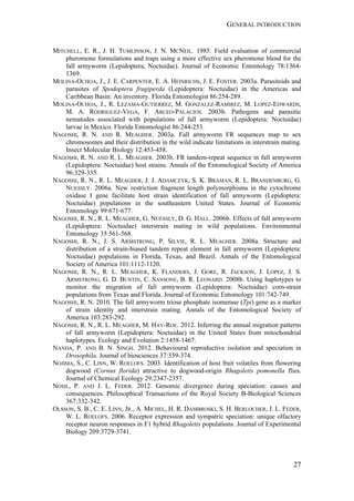 GENERAL INTRODUCTION
27
MITCHELL, E. R., J. H. TUMLINSON, J. N. MCNEIL. 1985. Field evaluation of commercial
pheromone formulations and traps using a more effective sex pheromone blend for the
fall armyworm (Lepidoptera, Noctuidae). Journal of Economic Entomology 78:1364-
1369.
MOLINA-OCHOA, J., J. E. CARPENTER, E. A. HEINRICHS, J. E. FOSTER. 2003a. Parasitoids and
parasites of Spodoptera frugiperda (Lepidoptera: Noctuidae) in the Americas and
Caribbean Basin: An inventory. Florida Entomologist 86:254-289.
MOLINA-OCHOA, J., R. LEZAMA-GUTIERREZ, M. GONZALEZ-RAMIREZ, M. LOPEZ-EDWARDS,
M. A. RODRIGUEZ-VEGA, F. ARCEO-PALACIOS. 2003b. Pathogens and parasitic
nematodes associated with populations of fall armyworm (Lepidoptera: Noctuidae)
larvae in Mexico. Florida Entomologist 86:244-253.
NAGOSHI, R. N. AND R. MEAGHER. 2003a. Fall armyworm FR sequences map to sex
chromosomes and their distribution in the wild indicate limitations in interstrain mating.
Insect Molecular Biology 12:453-458.
NAGOSHI, R. N. AND R. L. MEAGHER. 2003b. FR tandem-repeat sequence in fall armyworm
(Lepidoptera: Noctuidae) host strains. Annals of the Entomological Society of America
96:329-335.
NAGOSHI, R. N., R. L. MEAGHER, J. J. ADAMCZYK, S. K. BRAMAN, R. L. BRANDENBURG, G.
NUESSLY. 2006a. New restriction fragment length polymorphisms in the cytochrome
oxidase I gene facilitate host strain identification of fall armyworm (Lepidoptera:
Noctuidae) populations in the southeastern United States. Journal of Economic
Entomology 99:671-677.
NAGOSHI, R. N., R. L. MEAGHER, G. NUESSLY, D. G. HALL. 2006b. Effects of fall armyworm
(Lepidoptera: Noctuidae) interstrain mating in wild populations. Environmental
Entomology 35:561-568.
NAGOSHI, R. N., J. S. ARMSTRONG, P. SILVIE, R. L. MEAGHER. 2008a. Structure and
distribution of a strain-biased tandem repeat element in fall armyworm (Lepidoptera:
Noctuidae) populations in Florida, Texas, and Brazil. Annals of the Entomological
Society of America 101:1112-1120.
NAGOSHI, R. N., R. L. MEAGHER, K. FLANDERS, J. GORE, R. JACKSON, J. LOPEZ, J. S.
ARMSTRONG, G. D. BUNTIN, C. SANSONE, B. R. LEONARD. 2008b. Using haplotypes to
monitor the migration of fall armyworm (Lepidoptera: Noctuidae) corn-strain
populations from Texas and Florida. Journal of Economic Entomology 101:742-749.
NAGOSHI, R. N. 2010. The fall armyworm triose phosphate isomerase (Tpi) gene as a marker
of strain identity and interstrain mating. Annals of the Entomological Society of
America 103:283-292.
NAGOSHI, R. N., R. L. MEAGHER, M. HAY-ROE. 2012. Inferring the annual migration patterns
of fall armyworm (Lepidoptera: Noctuidae) in the United States from mitochondrial
haplotypes. Ecology and Evolution 2:1458-1467.
NANDA, P. AND B. N. SINGH. 2012. Behavioural reproductive isolation and speciation in
Drosophila. Journal of biosciences 37:359-374.
NOJIMA, S., C. LINN, W. ROELOFS. 2003. Identification of host fruit volatiles from flowering
dogwood (Cornus florida) attractive to dogwood-origin Rhagoletis pomonella flies.
Journal of Chemical Ecology 29:2347-2357.
NOSIL, P. AND J. L. FEDER. 2012. Genomic divergence during speciation: causes and
consequences. Philosophical Transactions of the Royal Society B-Biological Sciences
367:332-342.
OLSSON, S. B., C. E. LINN, JR., A. MICHEL, H. R. DAMBROSKI, S. H. BERLOCHER, J. L. FEDER,
W. L. ROELOFS. 2006. Receptor expression and sympatric speciation: unique olfactory
receptor neuron responses in F1 hybrid Rhagoletis populations. Journal of Experimental
Biology 209:3729-3741.
 