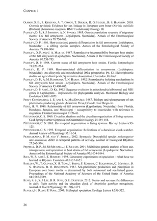 CHAPTER 1
28
OLSSON, S. B., S. KESEVAN, A. T. GROOT, T. DEKKER, D. G. HECKEL, B. S. HANSSON. 2010.
Ostrinia revisited: Evidence for sex linkage in European corn borer Ostrinia nubilalis
(Hubner) pheromone reception. BMC Evolutionary Biology 10.
PASHLEY, D. P., S. J. JOHNSON, A. N. SPARKS. 1985. Genetic population structure of migratory
moths: The fall armyworm (Lepidoptera, Noctuidae). Annals of the Entomological
Society of America 78:756-762.
PASHLEY, D. P. 1986. Host-associated genetic differentiation in fall armyworm (Lepidoptera,
Noctuidae) – a sibling species complex. Annals of the Entomological Society of
America 79:898-904.
PASHLEY, D. P. AND J. A. MARTIN. 1987. Reproductive incompatibility between host strains
of the fall armyworm (Lepidoptera, Noctuidae). Annals of the Entomological Society of
America 80:731-733.
PASHLEY, D. P. 1988. Current status of fall armyworm host strains. Florida Entomologist
71:227-234.
PASHLEY, D. P. 1989. Host-associated differentiation in armyworms (Lepidoptera:
Noctuidae): An allozymic and mitochondrial DNA perspective. Pp. 12. Electrophoretic
studies on agricultural pests, Systematics Association. Clarendon, Oxford.
PASHLEY, D. P., A. M. HAMMOND, T. N. HARDY. 1992. Reproductive isolating mechanisms in
fall armyworm host strains (Lepidoptera, Noctuidae). Annals of the Entomological
Society of America 85:400-405.
PASHLEY, D. P. AND L. D. KE. 1992. Sequence evolution in mitochondrial ribosomal and ND1
genes in Lepidoptera – implications for phylogenetic analyses. Molecular Biology and
Evolution 9:1061-1075.
PERCY-CUNNINGHAM, J. E. AND J. A. MACDONALD. 1987. Biology and ultrastructure of sex
pheromone-producing glands. Academic Press, Orlando, San Diego etc.
PITRE, H. N. 1988. Relationship of fall armyworm (Lepidoptera, Noctuidae) from Florida,
Honduras, Jamaica, and Mississippi – susceptibility to insecticides with reference to
migration. Florida Entomologist 71:56-61.
PITTENDRIGH, C. S. 1960. Circadian rhythms and the circadian organization of living systems.
Cold Spring Harbor Symposia on Quantitative Biology 25:159-184.
PITTENDRIGH, C. S. 1961. On temporal organization in living systems. Harvey Lectures:93-
125.
PITTENDRIGH, C. S. 1993. Temporal organization: Reflections of a darwinian clock-watcher.
Annual Review of Physiology 55:16-54.
PRABHAKARAN, P. M. AND V. SHEEBA. 2012. Sympatric Drosophilid species melanogaster
and ananassae differ in temporal patterns of activity. Journal of Biological Rhythms
27:365-376.
PROWELL, D. P., M. MCMICHAEL, J. F. SILVAIN. 2004. Multilocus genetic analysis of host use,
introgression, and speciation in host strains of fall armyworm (Lepidoptera: Noctuidae).
Annals of the Entomological Society of America 97:1034-1044.
RICE, W. R. AND E. E. HOSTERT. 1993. Laboratory experiments on speciation – what have we
learned in 40 years. Evolution 47:1637-1653.
ROELOFS, W., T. GLOVER, X. H. TANG, I. SRENG, P. ROBBINS, C. ECKENRODE, C. LÖFSTEDT, B.
S. HANSSON, B. O. BENGTSSON. 1987. Sex-pheromone production and perception in
European corn borer moths is determined by both autosomal and sex-linked genes.
Proceedings of the National Academy of Sciences of the United States of America
84:7585-7589.
RUND, S. S., S. J. LEE, B. R. BUSH, G. E. DUFFIELD. 2012. Strain- and sex-specific differences
in daily flight activity and the circadian clock of Anopheles gambiae mosquitoes.
Journal of Insect Physiology 58:1609-1619.
RUNDLE, H. D. AND P. NOSIL. 2005. Ecological speciation. Ecology Letters 8:336-352.
 