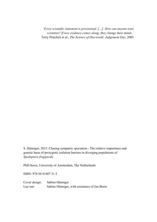 ‘Every scientific statement is provisional. […]. How can anyone trust
scientists? If new evidence comes along, they change their minds.’
Terry Pratchett et al., The Science of Discworld: Judgement Day, 2005
S. Hänniger, 2015. Chasing sympatric speciation - The relative importance and
genetic basis of prezygotic isolation barriers in diverging populations of
Spodoptera frugiperda
PhD thesis, University of Amsterdam, The Netherlands
ISBN: 978 94 91407 21 5
Cover design: Sabine Hänniger
Lay-out: Sabine Hänniger, with assistance of Jan Bruin
 