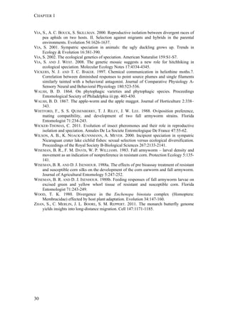 CHAPTER 1
30
VIA, S., A. C. BOUCK, S. SKILLMAN. 2000. Reproductive isolation between divergent races of
pea aphids on two hosts. II. Selection against migrants and hybrids in the parental
environments. Evolution 54:1626-1637.
VIA, S. 2001. Sympatric speciation in animals: the ugly duckling grows up. Trends in
Ecology & Evolution 16:381-390.
VIA, S. 2002. The ecological genetics of speciation. American Naturalist 159:S1-S7.
VIA, S. AND J. WEST. 2008. The genetic mosaic suggests a new role for hitchhiking in
ecological speciation. Molecular Ecology Notes 17:4334-4345.
VICKERS, N. J. AND T. C. BAKER. 1997. Chemical communication in heliothine moths.7.
Correlation between diminished responses to point source plumes and single filaments
similarly tainted with a behavioral antagonist. Journal of Comparative Physiology A-
Sensory Neural and Behavioral Physiology 180:523-536.
WALSH, B. D. 1864. On phytophagic varieties and phytophagic species. Proceedings
Entomological Society of Philadelphia iii:pp. 403-430.
WALSH, B. D. 1867. The apple-worm and the apple maggot. Journal of Horticulture 2:338–
343.
WHITFORD, F., S. S. QUISENBERRY, T. J. RILEY, J. W. LEE. 1988. Oviposition preference,
mating compatibility, and development of two fall armyworm strains. Florida
Entomologist 71:234-243.
WICKER-THOMAS, C. 2011. Evolution of insect pheromones and their role in reproductive
isolation and speciation. Annales De La Societe Entomologique De France 47:55-62.
WILSON, A. B., K. NOACK-KUNNMANN, A. MEYER. 2000. Incipient speciation in sympatric
Nicaraguan crater lake cichlid fishes: sexual selection versus ecological diversification.
Proceedings of the Royal Society B-Biological Sciences 267:2133-2141.
WISEMAN, B. R., F. M. DAVIS, W. P. WILLIAMS. 1983. Fall armyworm – larval density and
movement as an indication of nonpreference in resistant corn. Protection Ecology 5:135-
141.
WISEMAN, B. R. AND D. J. ISENHOUR. 1988a. The effects of pre bioassay treatment of resistant
and susceptible corn silks on the development of the corn earworm and fall armyworm.
Journal of Agricultural Entomology 5:247-252.
WISEMAN, B. R. AND D. J. ISENHOUR. 1988b. Feeding responses of fall armyworm larvae on
excised green and yellow whorl tissue of resistant and susceptible corn. Florida
Entomologist 71:243-249.
WOOD, T. K. 1980. Divergence in the Enchenopa binotata complex (Homoptera:
Membracidae) effected by host plant adaptation. Evolution 34:147-160.
ZHAN, S., C. MERLIN, J. L. BOORE, S. M. REPPERT. 2011. The monarch butterfly genome
yields insights into long-distance migration. Cell 147:1171-1185.
 
