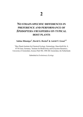 2
NO STRAIN-SPECIFIC DIFFERENCES IN
PREFERENCE AND PERFORMANCE OF
SPODOPTERA FRUGIPERDA ON TYPICAL
HOST PLANTS
Sabine Hänniger1
, David G. Heckel1
& Astrid T. Groot1,2
1
Max Planck Institute for Chemical Ecology, Entomology, Hans-Knöll-Str. 8,
07745 Jena, Germany; 2
Institute for Biodiversity and Ecosystem Dynamics,
University of Amsterdam, Science Park 904, 1098 XH Amsterdam, the Netherlands
Submitted to Evolutionary Ecology
 