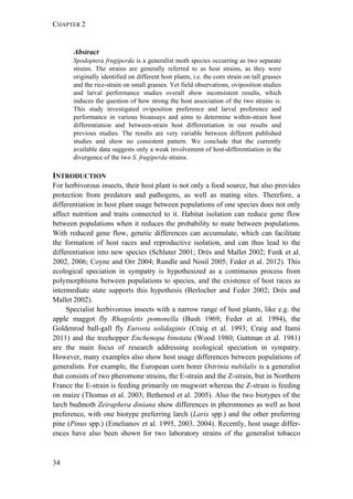 CHAPTER 2
34
Abstract
Spodoptera frugiperda is a generalist moth species occurring as two separate
strains. The strains are generally referred to as host strains, as they were
originally identified on different host plants, i.e. the corn strain on tall grasses
and the rice-strain on small grasses. Yet field observations, oviposition studies
and larval performance studies overall show inconsistent results, which
induces the question of how strong the host association of the two strains is.
This study investigated oviposition preference and larval preference and
performance in various bioassays and aims to determine within-strain host
differentiation and between-strain host differentiation in our results and
previous studies. The results are very variable between different published
studies and show no consistent pattern. We conclude that the currently
available data suggests only a weak involvement of host-differentiation in the
divergence of the two S. frugiperda strains.
INTRODUCTION
For herbivorous insects, their host plant is not only a food source, but also provides
protection from predators and pathogens, as well as mating sites. Therefore, a
differentiation in host plant usage between populations of one species does not only
affect nutrition and traits connected to it. Habitat isolation can reduce gene flow
between populations when it reduces the probability to mate between populations.
With reduced gene flow, genetic differences can accumulate, which can facilitate
the formation of host races and reproductive isolation, and can thus lead to the
differentiation into new species (Schluter 2001; Drés and Mallet 2002; Funk et al.
2002, 2006; Coyne and Orr 2004; Rundle and Nosil 2005; Feder et al. 2012). This
ecological speciation in sympatry is hypothesized as a continuous process from
polymorphisms between populations to species, and the existence of host races as
intermediate state supports this hypothesis (Berlocher and Feder 2002; Drés and
Mallet 2002).
Specialist herbivorous insects with a narrow range of host plants, like e.g. the
apple maggot fly Rhagoletis pomonella (Bush 1969; Feder et al. 1994), the
Goldenrod ball-gall fly Eurosta solidaginis (Craig et al. 1993; Craig and Itami
2011) and the treehopper Enchenopa binotata (Wood 1980; Guttman et al. 1981)
are the main focus of research addressing ecological speciation in sympatry.
However, many examples also show host usage differences between populations of
generalists. For example, the European corn borer Ostrinia nubilalis is a generalist
that consists of two pheromone strains, the E-strain and the Z-strain, but in Northern
France the E-strain is feeding primarily on mugwort whereas the Z-strain is feeding
on maize (Thomas et al. 2003; Bethenod et al. 2005). Also the two biotypes of the
larch budmoth Zeiraphera diniana show differences in pheromones as well as host
preference, with one biotype preferring larch (Larix spp.) and the other preferring
pine (Pinus spp.) (Emelianov et al. 1995, 2003, 2004). Recently, host usage differ-
ences have also been shown for two laboratory strains of the generalist tobacco
 
