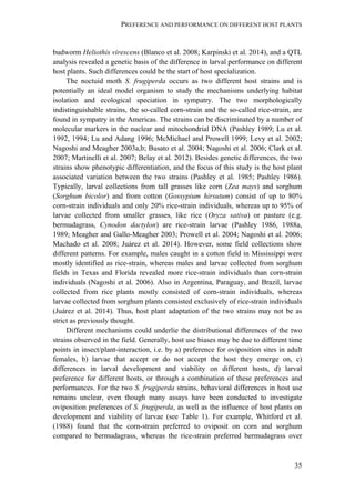 PREFERENCE AND PERFORMANCE ON DIFFERENT HOST PLANTS
35
budworm Heliothis virescens (Blanco et al. 2008; Karpinski et al. 2014), and a QTL
analysis revealed a genetic basis of the difference in larval performance on different
host plants. Such differences could be the start of host specialization.
The noctuid moth S. frugiperda occurs as two different host strains and is
potentially an ideal model organism to study the mechanisms underlying habitat
isolation and ecological speciation in sympatry. The two morphologically
indistinguishable strains, the so-called corn-strain and the so-called rice-strain, are
found in sympatry in the Americas. The strains can be discriminated by a number of
molecular markers in the nuclear and mitochondrial DNA (Pashley 1989; Lu et al.
1992, 1994; Lu and Adang 1996; McMichael and Prowell 1999; Levy et al. 2002;
Nagoshi and Meagher 2003a,b; Busato et al. 2004; Nagoshi et al. 2006; Clark et al.
2007; Martinelli et al. 2007; Belay et al. 2012). Besides genetic differences, the two
strains show phenotypic differentiation, and the focus of this study is the host plant
associated variation between the two strains (Pashley et al. 1985; Pashley 1986).
Typically, larval collections from tall grasses like corn (Zea mays) and sorghum
(Sorghum bicolor) and from cotton (Gossypium hirsutum) consist of up to 80%
corn-strain individuals and only 20% rice-strain individuals, whereas up to 95% of
larvae collected from smaller grasses, like rice (Oryza sativa) or pasture (e.g.
bermudagrass, Cynodon dactylon) are rice-strain larvae (Pashley 1986, 1988a,
1989; Meagher and Gallo-Meagher 2003; Prowell et al. 2004; Nagoshi et al. 2006;
Machado et al. 2008; Juárez et al. 2014). However, some field collections show
different patterns. For example, males caught in a cotton field in Mississippi were
mostly identified as rice-strain, whereas males and larvae collected from sorghum
fields in Texas and Florida revealed more rice-strain individuals than corn-strain
individuals (Nagoshi et al. 2006). Also in Argentina, Paraguay, and Brazil, larvae
collected from rice plants mostly consisted of corn-strain individuals, whereas
larvae collected from sorghum plants consisted exclusively of rice-strain individuals
(Juárez et al. 2014). Thus, host plant adaptation of the two strains may not be as
strict as previously thought.
Different mechanisms could underlie the distributional differences of the two
strains observed in the field. Generally, host use biases may be due to different time
points in insect/plant-interaction, i.e. by a) preference for oviposition sites in adult
females, b) larvae that accept or do not accept the host they emerge on, c)
differences in larval development and viability on different hosts, d) larval
preference for different hosts, or through a combination of these preferences and
performances. For the two S. frugiperda strains, behavioral differences in host use
remains unclear, even though many assays have been conducted to investigate
oviposition preferences of S. frugiperda, as well as the influence of host plants on
development and viability of larvae (see Table 1). For example, Whitford et al.
(1988) found that the corn-strain preferred to oviposit on corn and sorghum
compared to bermudagrass, whereas the rice-strain preferred bermudagrass over
 