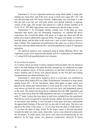 CHAPTER 2
38
Experiment 2: To test oviposition preference using whole plants, 8 single pair
matings per strain (FLC and FLR) were set up in mesh wire cages (60 × 60 × 60
cm) and provided with 10% honey solution. Additionally, one corn plant in a one
liter pot and a one liter pot with grass plants were placed randomly in opposite
corners of the cage. The set-ups were placed in a walk-in climate chamber (L:D
14:10, 24 °C, 55% RH). Egg masses were counted every day for 4 days in total.
Experiments 3: To investigate whether volatile cues of the plant are more
important than tactile cues for stimulating oviposition, we repeated the above
experiment, but covered the plants with gauze in 6 cages per strain and left the
plants uncovered in additional 6 cages per strain. The gauze was sturdy, so it did not
bend the plants, and the holes in the mesh were 1 mm2
to allow insects to perceive
plant volatiles. The experiment was performed in the same way as above, however
this time with individuals from the FLC and FLR populations in their 4th
laboratory
generation.
All statistical analyses were conducted using R Studio (RStudio 2012). The
oviposition assays were analyzed individually and as a combination of experiment
1-3, using GLM with quasibinominal error structure.
ii) Larval host acceptance
As in nature, larvae are rarely in choice situations between plants, but can choose to
start or not start feeding on the plant that they emerged on, we conducted two types
of host acceptance assays: 4) larvae could move to and feed on leaf parts in a no-
choice situation and 5) larvae were placed directly on the leaf part and feeding
commencement was observed (Figure 1b.).
Experiment 4, where larvae needed to move to a leaf part, was conducted in
small arenas (Petri dishes (Ø 9 cm, GBO, Frickenhausen, Germany)) or large arenas
(plastic boxes (28 × 20 cm, Savelock)). Moist filter paper or paper towel were
placed in the arenas and renewed prior to every assay for every new larva. Plants
were always cut fresh for every assay and every new larva, and immediately placed
in the arena. The tested corn-strain larvae originated from the MSC population and
the rice-strain larvae from the MSR population and were of comparable size, 2nd
to
early 3rd
instar. Larvae that were about to molt were excluded from the experiment.
Such larvae can be recognized by typically having a darker skin and showing less or
no movement until molting. A corn leaf part or some grass leaf parts, representing
the approximate biomass of the corn leaf, on one side of each arena. The larva was
placed in the center of the arena, i.e. 3.5 cm away from the plant in small arenas or
13 cm from the plant in large arenas. In the larger arenas, a directed movement
towards the plant was more easily observable. Larvae were observed continuously
for 30 minutes. In small arenas, four larvae were observed simultaneously by one
observer. In the large arenas, two observers continuously observed 10 larvae
 