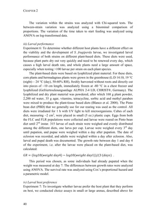 CHAPTER 2
40
The variation within the strains was analyzed with Chi-squared tests. The
between-strain variation was analyzed using a binominal comparison of
proportions. The variation of the time taken to start feeding was analyzed using
ANOVA on log-transformed data.
iii) Larval performance
Experiment 6: To determine whether different host plants have a different effect on
the viability and the development of S. frugiperda larvae, we investigated larval
performance of both strains on different plant-based diets. These diets were used,
because plant parts dry out very quickly and need to be renewed every day, which
causes a high larval death rate, and whole plants need a large amount of space,
especially when testing >100 larvae per strain on each plant species.
The plant-based diets were based on lyophilized plant material. For these diets,
corn plants and bermudagrass plants were grown in the greenhouse (L:D 14:10, 19 °C
(night) – 24 °C (day), 50-60% RH), freshly harvested without roots and directly cut
into pieces of ~10 cm length, immediately frozen at -80 °C in a chest freezer and
lyophilized (Gefriertrocknungsanlage ALPHA 2-4 LD, CHRIST®, Germany). The
lyophilized and dry plant material was powdered, after which 168 g plant powder,
2,200 ml water, 35 g agar, vitamins, tetracycline, sorbic acid and methyl paraben
were mixed to produce the plant-tissue based diets (Blanco et al. 2008). The Pinto
bean diet (PBD) that we generally use for our rearing was used as the control. All
diets were irradiated for 1 h with UV light to kill microorganisms. Cubes of each
diet, measuring ~2 cm3
, were placed in small (5 oz.) plastic cups. Eggs from both
the FLC and FLR populations were collected and larvae were reared on Pinto bean
diet until 2nd
instar. 315 larvae of each strain were weighed and evenly distributed
among the different diets, one larva per cup. Larvae were weighed every 3rd
day
until pupation, and pupae were weighed within a day after pupation. The date of
eclosion was recorded, and adults were weighed within a day after eclosion. Also,
larval and pupal death was documented. The growth rate between day 1 and day 4
of the experiment, i.e. after the larvae were placed on the plant-based diet, was
calculated:
10 	 4 10 	 1 / 3	 		.
This period was chosen, as some individuals had already pupated when the
weight was measured at day 7. The differences between growth rates were analyzed
using ANOVA. The survival rate was analyzed using Cox’s proportional hazard and
a parametric model.
iv) Larval host preference
Experiment 7: To investigate whether larvae prefer the host plant that they perform
on best, we conducted choice assays in small or large arenas, described above for
 