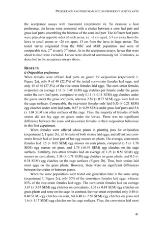 PREFERENCE AND PERFORMANCE ON DIFFERENT HOST PLANTS
41
the acceptance assays with movement (experiment 4). To examine a host
preference, the larvae were presented with a choice between a corn leaf part and
grass leaf parts, resembling the biomass of the corn leaf part. The different leaf parts
were placed on opposite sides of each arena, i.e. ~7 cm apart, 3.5 cm away from the
larva in small arenas or ~26 cm apart, 13 cm from the larva in large arenas. The
tested larvae originated from the MSC and MSR population and were of
comparable size, 2nd
to early 3rd
instar. As in the acceptance assays, larvae that were
about to molt were excluded. Larvae were observed continuously for 30 minutes, as
described in the acceptance assays above.
RESULTS
i) Oviposition preference
When females were offered leaf parts on gauze for oviposition (experiment 1,
Figure 2a), only 9 of 40 (22.5%) of the tested corn-strain females laid eggs, and
only 15 of 40 (37.5%) of the rice-strain females laid eggs. The corn-strain females
oviposited on average 1.11 (± 0.48 SEM) egg clutches per female under the gauze
under the corn leaf parts, compared to only 0.11 (± 0.11 SEM) egg clutches under
the gauze under the grass leaf parts, whereas 2.56 (± 0.77 SEM) eggs were laid on
the cage surfaces. Comparably, the rice-strain females only laid 0.53 (± 0.21 SEM)
egg clutches under corn leaf parts, 0.67 (± 0.29 SEM) under grass leaf parts and 5.8
(± 1.04 SEM) on other surfaces of the cage. Thus, the majority of females of both
strains did not lay eggs on gauze under the leaves. There was no significant
difference between the corn- and rice-strain females in their oviposition behaviour
in this first experiment.
When females were offered whole plants in planting pots for oviposition
(experiment 2, Figure 2b), all females of both strains laid eggs, and all but one corn-
strain female laid at least part of her egg masses on plants. On average, corn-strain
females laid 1.5 (± 0.65 SEM) egg masses on corn plants, compared to 5 (± 1.78
SEM) egg masses on grass, and 1.75 (±0.49 SEM) egg clutches on the cage
surfaces. Similarly, rice-strain females laid an average of 1.25 (± 0.56 SEM) egg
masses on corn plants, 3.38 (± 0.71 SEM) egg clutches on grass plants, and 0.5 (±
0.38 SEM) egg clutches on the cage surfaces (Figure 2b). Thus, both strains laid
most eggs on the grass plants. However, there were no significant differences
between the strains or between plants.
When the same populations were tested one generation later in the same setup
(experiment 3, Figure 2c), only 50% of the corn-strain females laid eggs, whereas
83% of the rice-strain females laid eggs. The corn-strain females laid on average
3.67 (± 3.67 SEM) egg clutches on corn plants, 1.33 (± 0.88 SEM) egg clutches on
grass plants and none on the cage. In contrast, the rice-strain oviposited only 0.40 (±
0.40 SEM) egg clutches on corn, but 6.40 (± 2.50 SEM) egg clutches on grass and
1.6 (± 1.17 SEM) egg clutches on the cage surfaces. Thus, the corn-strain laid most
 