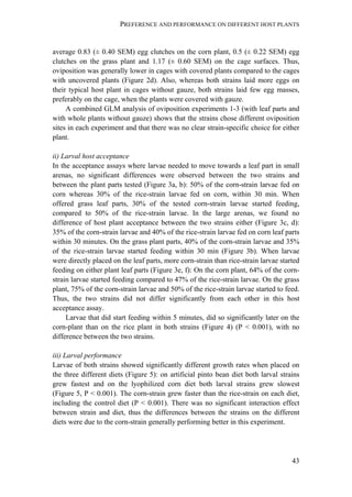 PREFERENCE AND PERFORMANCE ON DIFFERENT HOST PLANTS
43
average 0.83 (± 0.40 SEM) egg clutches on the corn plant, 0.5 (± 0.22 SEM) egg
clutches on the grass plant and 1.17 (± 0.60 SEM) on the cage surfaces. Thus,
oviposition was generally lower in cages with covered plants compared to the cages
with uncovered plants (Figure 2d). Also, whereas both strains laid more eggs on
their typical host plant in cages without gauze, both strains laid few egg masses,
preferably on the cage, when the plants were covered with gauze.
A combined GLM analysis of oviposition experiments 1-3 (with leaf parts and
with whole plants without gauze) shows that the strains chose different oviposition
sites in each experiment and that there was no clear strain-specific choice for either
plant.
ii) Larval host acceptance
In the acceptance assays where larvae needed to move towards a leaf part in small
arenas, no significant differences were observed between the two strains and
between the plant parts tested (Figure 3a, b): 50% of the corn-strain larvae fed on
corn whereas 30% of the rice-strain larvae fed on corn, within 30 min. When
offered grass leaf parts, 30% of the tested corn-strain larvae started feeding,
compared to 50% of the rice-strain larvae. In the large arenas, we found no
difference of host plant acceptance between the two strains either (Figure 3c, d):
35% of the corn-strain larvae and 40% of the rice-strain larvae fed on corn leaf parts
within 30 minutes. On the grass plant parts, 40% of the corn-strain larvae and 35%
of the rice-strain larvae started feeding within 30 min (Figure 3b). When larvae
were directly placed on the leaf parts, more corn-strain than rice-strain larvae started
feeding on either plant leaf parts (Figure 3e, f): On the corn plant, 64% of the corn-
strain larvae started feeding compared to 47% of the rice-strain larvae. On the grass
plant, 75% of the corn-strain larvae and 50% of the rice-strain larvae started to feed.
Thus, the two strains did not differ significantly from each other in this host
acceptance assay.
Larvae that did start feeding within 5 minutes, did so significantly later on the
corn-plant than on the rice plant in both strains (Figure 4) (P < 0.001), with no
difference between the two strains.
iii) Larval performance
Larvae of both strains showed significantly different growth rates when placed on
the three different diets (Figure 5): on artificial pinto bean diet both larval strains
grew fastest and on the lyophilized corn diet both larval strains grew slowest
(Figure 5, P < 0.001). The corn-strain grew faster than the rice-strain on each diet,
including the control diet (P < 0.001). There was no significant interaction effect
between strain and diet, thus the differences between the strains on the different
diets were due to the corn-strain generally performing better in this experiment.
 