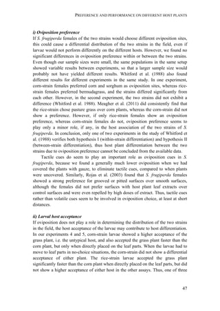 PREFERENCE AND PERFORMANCE ON DIFFERENT HOST PLANTS
47
i) Oviposition preference
If S. frugiperda females of the two strains would choose different oviposition sites,
this could cause a differential distribution of the two strains in the field, even if
larvae would not perform differently on the different hosts. However, we found no
significant differences in oviposition preference within or between the two strains.
Even though our sample sizes were small, the same populations in the same setup
showed variable results between experiments, so that a larger sample size would
probably not have yielded different results. Whitford et al. (1988) also found
different results for different experiments in the same study. In one experiment,
corn-strain females preferred corn and sorghum as oviposition sites, whereas rice-
strain females preferred bermudagrass, and the strains differed significantly from
each other. However, in the second experiment, the two strains did not exhibit a
difference (Whitford et al. 1988). Meagher et al. (2011) did consistently find that
the rice-strain chose pasture grass over corn plants, whereas the corn-strain did not
show a preference. However, if only rice-strain females show an oviposition
preference, whereas corn-strain females do not, oviposition preference seems to
play only a minor role, if any, in the host association of the two strains of S.
frugiperda. In conclusion, only one of two experiments in the study of Whitford et
al. (1988) verifies both hypothesis I (within-strain differentiation) and hypothesis II
(between-strain differentiation), thus host plant differentiation between the two
strains due to oviposition preference cannot be concluded from the available data.
Tactile cues do seem to play an important role as oviposition cues in S.
frugiperda, because we found a generally much lower oviposition when we had
covered the plants with gauze, to eliminate tactile cues, compared to when plants
were uncovered. Similarly, Rojas et al. (2003) found that S. frugiperda females
showed a strong preference for grooved or pitted surfaces over smooth surfaces,
although the females did not prefer surfaces with host plant leaf extracts over
control surfaces and were even repelled by high doses of extract. Thus, tactile cues
rather than volatile cues seem to be involved in oviposition choice, at least at short
distances.
ii) Larval host acceptance
If oviposition does not play a role in determining the distribution of the two strains
in the field, the host acceptance of the larvae may contribute to host differentiation.
In our experiments 4 and 5, corn-strain larvae showed a higher acceptance of the
grass plant, i.e. the untypical host, and also accepted the grass plant faster than the
corn plant, but only when directly placed on the leaf parts. When the larvae had to
move to leaf parts in no-choice situations, the corn-strain did not show a differential
acceptance of either plant. The rice-strain larvae accepted the grass plant
significantly faster than the corn plant when directly placed on the leaf parts, but did
not show a higher acceptance of either host in the other assays. Thus, one of three
 