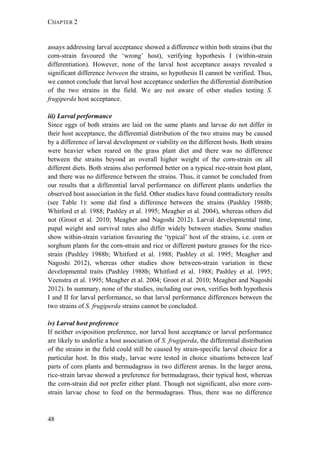 CHAPTER 2
48
assays addressing larval acceptance showed a difference within both strains (but the
corn-strain favoured the ‘wrong’ host), verifying hypothesis I (within-strain
differentiation). However, none of the larval host acceptance assays revealed a
significant difference between the strains, so hypothesis II cannot be verified. Thus,
we cannot conclude that larval host acceptance underlies the differential distribution
of the two strains in the field. We are not aware of other studies testing S.
frugiperda host acceptance.
iii) Larval performance
Since eggs of both strains are laid on the same plants and larvae do not differ in
their host acceptance, the differential distribution of the two strains may be caused
by a difference of larval development or viability on the different hosts. Both strains
were heavier when reared on the grass plant diet and there was no difference
between the strains beyond an overall higher weight of the corn-strain on all
different diets. Both strains also performed better on a typical rice-strain host plant,
and there was no difference between the strains. Thus, it cannot be concluded from
our results that a differential larval performance on different plants underlies the
observed host association in the field. Other studies have found contradictory results
(see Table 1): some did find a difference between the strains (Pashley 1988b;
Whitford et al. 1988; Pashley et al. 1995; Meagher et al. 2004), whereas others did
not (Groot et al. 2010; Meagher and Nagoshi 2012). Larval developmental time,
pupal weight and survival rates also differ widely between studies. Some studies
show within-strain variation favouring the ‘typical’ host of the strains, i.e. corn or
sorghum plants for the corn-strain and rice or different pasture grasses for the rice-
strain (Pashley 1988b; Whitford et al. 1988; Pashley et al. 1995; Meagher and
Nagoshi 2012), whereas other studies show between-strain variation in these
developmental traits (Pashley 1988b; Whitford et al. 1988; Pashley et al. 1995;
Veenstra et al. 1995; Meagher et al. 2004; Groot et al. 2010; Meagher and Nagoshi
2012). In summary, none of the studies, including our own, verifies both hypothesis
I and II for larval performance, so that larval performance differences between the
two strains of S. frugiperda strains cannot be concluded.
iv) Larval host preference
If neither oviposition preference, nor larval host acceptance or larval performance
are likely to underlie a host association of S. frugiperda, the differential distribution
of the strains in the field could still be caused by strain-specific larval choice for a
particular host. In this study, larvae were tested in choice situations between leaf
parts of corn plants and bermudagrass in two different arenas. In the larger arena,
rice-strain larvae showed a preference for bermudagrass, their typical host, whereas
the corn-strain did not prefer either plant. Though not significant, also more corn-
strain larvae chose to feed on the bermudagrass. Thus, there was no difference
 
