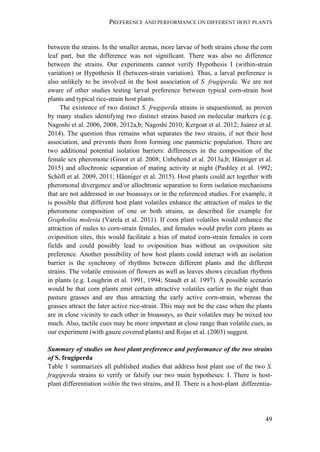 PREFERENCE AND PERFORMANCE ON DIFFERENT HOST PLANTS
49
between the strains. In the smaller arenas, more larvae of both strains chose the corn
leaf part, but the difference was not significant. There was also no difference
between the strains. Our experiments cannot verify Hypothesis I (within-strain
variation) or Hypothesis II (between-strain variation). Thus, a larval preference is
also unlikely to be involved in the host association of S. frugiperda. We are not
aware of other studies testing larval preference between typical corn-strain host
plants and typical rice-strain host plants.
The existence of two distinct S. frugiperda strains is unquestioned, as proven
by many studies identifying two distinct strains based on molecular markers (e.g.
Nagoshi et al. 2006, 2008, 2012a,b; Nagoshi 2010; Kergoat et al. 2012; Juárez et al.
2014). The question thus remains what separates the two strains, if not their host
association, and prevents them from forming one panmictic population. There are
two additional potential isolation barriers: differences in the composition of the
female sex pheromone (Groot et al. 2008; Unbehend et al. 2013a,b; Hänniger et al.
2015) and allochronic separation of mating activity at night (Pashley et al. 1992;
Schöfl et al. 2009, 2011; Hänniger et al. 2015). Host plants could act together with
pheromonal divergence and/or allochronic separation to form isolation mechanisms
that are not addressed in our bioassays or in the referenced studies. For example, it
is possible that different host plant volatiles enhance the attraction of males to the
pheromone composition of one or both strains, as described for example for
Grapholita molesta (Varela et al. 2011). If corn plant volatiles would enhance the
attraction of males to corn-strain females, and females would prefer corn plants as
oviposition sites, this would facilitate a bias of mated corn-strain females in corn
fields and could possibly lead to oviposition bias without an oviposition site
preference. Another possibility of how host plants could interact with an isolation
barrier is the synchrony of rhythms between different plants and the different
strains. The volatile emission of flowers as well as leaves shows circadian rhythms
in plants (e.g. Loughrin et al. 1991, 1994; Staudt et al. 1997). A possible scenario
would be that corn plants emit certain attractive volatiles earlier in the night than
pasture grasses and are thus attracting the early active corn-strain, whereas the
grasses attract the later active rice-strain. This may not be the case when the plants
are in close vicinity to each other in bioassays, as their volatiles may be mixed too
much. Also, tactile cues may be more important at close range than volatile cues, as
our experiment (with gauze covered plants) and Rojas et al. (2003) suggest.
Summary of studies on host plant preference and performance of the two strains
of S. frugiperda
Table 1 summarizes all published studies that address host plant use of the two S.
frugiperda strains to verify or falsify our two main hypotheses: I. There is host-
plant differentiation within the two strains, and II. There is a host-plant differentia-
 