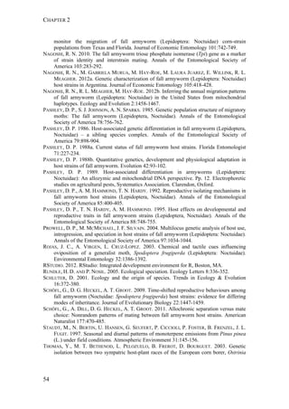 CHAPTER 2
54
monitor the migration of fall armyworm (Lepidoptera: Noctuidae) corn-strain
populations from Texas and Florida. Journal of Economic Entomology 101:742-749.
NAGOSHI, R. N. 2010. The fall armyworm triose phosphate isomerase (Tpi) gene as a marker
of strain identity and interstrain mating. Annals of the Entomological Society of
America 103:283-292.
NAGOSHI, R. N., M. GABRIELA MURUA, M. HAY-ROE, M. LAURA JUAREZ, E. WILLINK, R. L.
MEAGHER. 2012a. Genetic characterization of fall armyworm (Lepidoptera: Noctuidae)
host strains in Argentina. Journal of Economic Entomology 105:418-428.
NAGOSHI, R. N., R. L. MEAGHER, M. HAY-ROE. 2012b. Inferring the annual migration patterns
of fall armyworm (Lepidoptera: Noctuidae) in the United States from mitochondrial
haplotypes. Ecology and Evolution 2:1458-1467.
PASHLEY, D. P., S. J. JOHNSON, A. N. SPARKS. 1985. Genetic population structure of migratory
moths: The fall armyworm (Lepidoptera, Noctuidae). Annals of the Entomological
Society of America 78:756-762.
PASHLEY, D. P. 1986. Host-associated genetic differentiation in fall armyworm (Lepidoptera,
Noctuidae) – a sibling species complex. Annals of the Entomological Society of
America 79:898-904.
PASHLEY, D. P. 1988a. Current status of fall armyworm host strains. Florida Entomologist
71:227-234.
PASHLEY, D. P. 1988b. Quantitative genetics, development and physiological adaptation in
host strains of fall armyworm. Evolution 42:93-102.
PASHLEY, D. P. 1989. Host-associated differentiation in armyworms (Lepidoptera:
Noctuidae): An allozymic and mitochondrial DNA perspective. Pp. 12. Electrophoretic
studies on agricultural pests, Systematics Association. Clarendon, Oxford.
PASHLEY, D. P., A. M. HAMMOND, T. N. HARDY. 1992. Reproductive isolating mechanisms in
fall armyworm host strains (Lepidoptera, Noctuidae). Annals of the Entomological
Society of America 85:400-405.
PASHLEY, D. P., T. N. HARDY, A. M. HAMMOND. 1995. Host effects on developmental and
reproductive traits in fall armyworm strains (Lepidoptera, Noctuidae). Annals of the
Entomological Society of America 88:748-755.
PROWELL, D. P., M. MCMICHAEL, J. F. SILVAIN. 2004. Multilocus genetic analysis of host use,
introgression, and speciation in host strains of fall armyworm (Lepidoptera: Noctuidae).
Annals of the Entomological Society of America 97:1034-1044.
ROJAS, J. C., A. VIRGEN, L. CRUZ-LOPEZ. 2003. Chemical and tactile cues influencing
oviposition of a generalist moth, Spodoptera frugiperda (Lepidoptera: Noctuidae).
Environmental Entomology 32:1386-1392.
RSTUDIO. 2012. RStudio: Integrated development environment for R, Boston, MA.
RUNDLE, H. D. AND P. NOSIL. 2005. Ecological speciation. Ecology Letters 8:336-352.
SCHLUTER, D. 2001. Ecology and the origin of species. Trends in Ecology & Evolution
16:372-380.
SCHÖFL, G., D. G. HECKEL, A. T. GROOT. 2009. Time-shifted reproductive behaviours among
fall armyworm (Noctuidae: Spodoptera frugiperda) host strains: evidence for differing
modes of inheritance. Journal of Evolutionary Biology 22:1447-1459.
SCHÖFL, G., A. DILL, D. G. HECKEL, A. T. GROOT. 2011. Allochronic separation versus mate
choice: Nonrandom patterns of mating between fall armyworm host strains. American
Naturalist 177:470-485.
STAUDT, M., N. BERTIN, U. HANSEN, G. SEUFERT, P. CICCIOLI, P. FOSTER, B. FRENZEL, J. L.
FUGIT. 1997. Seasonal and diurnal patterns of monoterpene emissions from Pinus pinea
(L.) under field conditions. Atmospheric Environment 31:145-156.
THOMAS, Y., M. T. BETHENOD, L. PELOZUELO, B. FREROT, D. BOURGUET. 2003. Genetic
isolation between two sympatric host-plant races of the European corn borer, Ostrinia
 