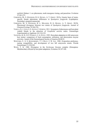 PREFERENCE AND PERFORMANCE ON DIFFERENT HOST PLANTS
55
nubilalis Hubner. I. sex pheromone, moth emergence timing, and parasitism. Evolution
57:261-273.
UNBEHEND, M., S. HÄNNIGER, D. G. HECKEL, A. T. GROOT. 2013a. Genetic basis of strain-
specific female pheromone differences in Spodoptera frugiperda (Lepidoptera:
Noctuidae). prepared manuscript.
UNBEHEND, M., S. HÄNNIGER, R. L. MEAGHER, D. G. HECKEL, A. T. GROOT. 2013b.
Pheromonal divergence between two strains of Spodoptera frugiperda. Journal of
Chemical Ecology 39:364-376.
VARELA, N., J. AVILLA, S. ANTON, C. GEMENO. 2011. Synergism of pheromone and host-plant
volatile blends in the attraction of Grapholita molesta males. Entomologia
Experimentalis et Applicata 141:114-122.
VEENSTRA, K. H., D. P. PASHLEY, J. A. OTTEA. 1995. Host-plant adaptation in fall armyworm
host strains: comparison of food consumption, utilization, and detoxication enzyme
activities. Annals of the Entomological Society of America 88:80-91.
WHITFORD, F., S. S. QUISENBERRY, T. J. RILEY, J. W. LEE. 1988. Oviposition preference,
mating compatibility, and development of two fall armyworm strains. Florida
Entomologist 71:234-243.
WOOD, T. K. 1980. Divergence in the Enchenopa binotata complex (Homoptera:
Membracidae) effected by host plant adaptation. Evolution 34:147-160.
 