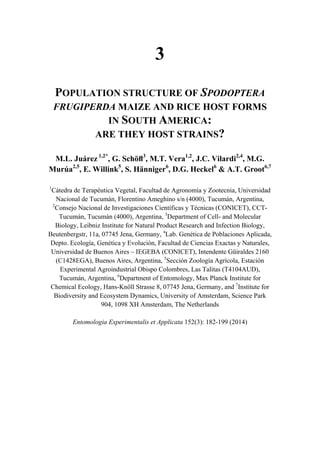 3
POPULATION STRUCTURE OF SPODOPTERA
FRUGIPERDA MAIZE AND RICE HOST FORMS
IN SOUTH AMERICA:
ARE THEY HOST STRAINS?
M.L. Juárez 1,2*
, G. Schöﬂ3
, M.T. Vera1,2
, J.C. Vilardi2,4
, M.G.
Murúa2,5
, E. Willink5
, S. Hänniger6
, D.G. Heckel6
& A.T. Groot6,7
1
Cátedra de Terapéutica Vegetal, Facultad de Agronomía y Zootecnia, Universidad
Nacional de Tucumán, Florentino Ameghino s/n (4000), Tucumán, Argentina,
2
Consejo Nacional de Investigaciones Científicas y Técnicas (CONICET), CCT-
Tucumán, Tucumán (4000), Argentina, 3
Department of Cell- and Molecular
Biology, Leibniz Institute for Natural Product Research and Infection Biology,
Beutenbergstr, 11a, 07745 Jena, Germany, 4
Lab. Genética de Poblaciones Aplicada,
Depto. Ecología, Genética y Evolución, Facultad de Ciencias Exactas y Naturales,
Universidad de Buenos Aires – IEGEBA (CONICET), Intendente Güiraldes 2160
(C1428EGA), Buenos Aires, Argentina, 5
Sección Zoología Agrícola, Estación
Experimental Agroindustrial Obispo Colombres, Las Talitas (T4104AUD),
Tucumán, Argentina, 6
Department of Entomology, Max Planck Institute for
Chemical Ecology, Hans-Knöll Strasse 8, 07745 Jena, Germany, and 7
Institute for
Biodiversity and Ecosystem Dynamics, University of Amsterdam, Science Park
904, 1098 XH Amsterdam, The Netherlands
Entomologia Experimentalis et Applicata 152(3): 182-199 (2014)
 