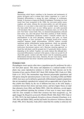 CHAPTER 3
58
Abstract
Determining which factors contribute to the formation and maintenance of
genetic divergence and to evaluate their relative importance as a cause of
biological differentiation is among the major challenges in evolutionary
biology. In Spodoptera frugiperda (Smith) (Lepidoptera: Noctuidae) two host
strains have been recognized in the 1980s: the corn-strain prefers maize,
sorghum, and cotton, whereas the rice-strain prefers rice and wild grasses.
However, it is not clear to what extent these so-called ‘strains’, which have
also been called ‘host races’ or even ‘sibling species’, are really associated
with host plants. Due to the indeterminate evolutionary status, we will use the
term ‘host forms’ (sensu Funk). Here, we characterized populations collected
from maize, rice, and wild grasses from three countries in South America.
Using two mitochondrial cytochrome oxidase I (mtCOI) markers and 10
polymorphisms in the triose phosphate isomerase (Tpi) gene, we found
various patterns of host association. Two hundred twenty-seven nuclear
amplified fragment length polymorphisms (AFLPs) markers revealed
significant genetic differentiation among populations, which was generally
correlated to the host from which the larvae were collected. Using a
multivariate discriminant analysis and a Bayesian clustering approach, we
found that individuals could be grouped into 2-5 genetically distinct clusters,
depending on the method. Together, our results indicate that although host-
associated differentiation is present in this species, it does not account for all
observable genetic variation and other factors must be maintaining genetic
differentiation between these forms. Therefore, the term ‘host strains’ should
be abandoned and ‘host forms’ should be used instead for S. frugiperda.
INTRODUCTION
Phytophagous insect species often show a population-specific preference for only a
few host plant species. This choice and adaptation to a reduced number of host
plants may cause reproductive isolation in which the final outcome can be the
formation of new species (Walsh 1867; Bush 1969; Schluter 2001; Funk et al. 2006;
Feder et al. 2012). One intermediate stage between polymorphic populations and
full species along the speciation process is host races. According to Drés and Mallet
(2002), host races can be defined as genetically differentiated sympatric populations
that are incompletely reproductively isolated with an appreciable rate of gene flow;
they exhibit host fidelity by the use of different host taxa in the wild, display a
correlation between host choice and mate choice, and have higher fitness on natal
than alternative hosts (Drés and Mallet 2002). After this definition, several papers
have been published reporting the existence of host races in many insect species
with few clear examples in which their existence has been recognized; e.g., the
apple maggot fly Rhagoletis pomonella (Walsh) (Walsh 1864; Bush 1969; Feder et
al. 1994, 2012), the larch budmoth Zeiraphera diniana (Guenée) (Emelianov et al.
1995; Drés and Mallet 2002), and the leaf beetle Neochlamisus bebbianae (Brown)
(Funk 1998, 2012). Recently, Funk (2012) stated that this number is relatively low
 