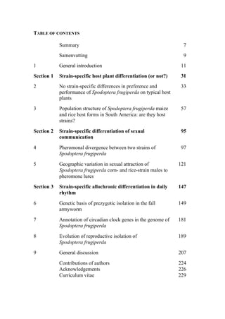 TABLE OF CONTENTS
Summary 7
Samenvatting 9
1 General introduction 11
Section 1 Strain-specific host plant differentiation (or not?) 31
2 No strain-specific differences in preference and
performance of Spodoptera frugiperda on typical host
plants
33
3 Population structure of Spodoptera frugiperda maize
and rice host forms in South America: are they host
strains?
57
Section 2 Strain-specific differentiation of sexual
communication
95
4 Pheromonal divergence between two strains of
Spodoptera frugiperda
97
5 Geographic variation in sexual attraction of
Spodoptera frugiperda corn- and rice-strain males to
pheromone lures
121
Section 3 Strain-specific allochronic differentiation in daily
rhythm
147
6 Genetic basis of prezygotic isolation in the fall
armyworm
149
7 Annotation of circadian clock genes in the genome of
Spodoptera frugiperda
181
8 Evolution of reproductive isolation of
Spodoptera frugiperda
189
9 General discussion 207
Contributions of authors 224
Acknowledgements 226
Curriculum vitae 229
 