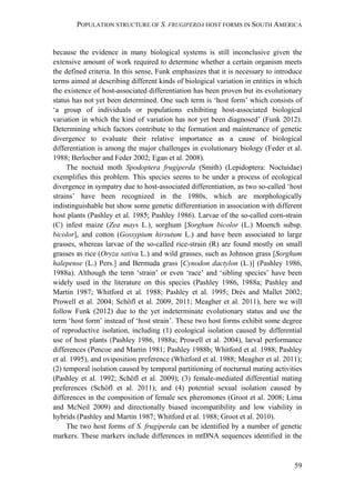 POPULATION STRUCTURE OF S. FRUGIPERDA HOST FORMS IN SOUTH AMERICA
59
because the evidence in many biological systems is still inconclusive given the
extensive amount of work required to determine whether a certain organism meets
the defined criteria. In this sense, Funk emphasizes that it is necessary to introduce
terms aimed at describing different kinds of biological variation in entities in which
the existence of host-associated differentiation has been proven but its evolutionary
status has not yet been determined. One such term is ‘host form’ which consists of
‘a group of individuals or populations exhibiting host-associated biological
variation in which the kind of variation has not yet been diagnosed’ (Funk 2012).
Determining which factors contribute to the formation and maintenance of genetic
divergence to evaluate their relative importance as a cause of biological
differentiation is among the major challenges in evolutionary biology (Feder et al.
1988; Berlocher and Feder 2002; Egan et al. 2008).
The noctuid moth Spodoptera frugiperda (Smith) (Lepidoptera: Noctuidae)
exemplifies this problem. This species seems to be under a process of ecological
divergence in sympatry due to host-associated differentiation, as two so-called ‘host
strains’ have been recognized in the 1980s, which are morphologically
indistinguishable but show some genetic differentiation in association with different
host plants (Pashley et al. 1985; Pashley 1986). Larvae of the so-called corn-strain
(C) infest maize (Zea mays L.), sorghum [Sorghum bicolor (L.) Moench subsp.
bicolor], and cotton (Gossypium hirsutum L.) and have been associated to large
grasses, whereas larvae of the so-called rice-strain (R) are found mostly on small
grasses as rice (Oryza sativa L.) and wild grasses, such as Johnson grass [Sorghum
halepense (L.) Pers.] and Bermuda grass [Cynodon dactylon (L.)] (Pashley 1986,
1988a). Although the term ‘strain’ or even ‘race’ and ‘sibling species’ have been
widely used in the literature on this species (Pashley 1986, 1988a; Pashley and
Martin 1987; Whitford et al. 1988; Pashley et al. 1995; Drés and Mallet 2002;
Prowell et al. 2004; Schöfl et al. 2009, 2011; Meagher et al. 2011), here we will
follow Funk (2012) due to the yet indeterminate evolutionary status and use the
term ‘host form’ instead of ‘host strain’. These two host forms exhibit some degree
of reproductive isolation, including (1) ecological isolation caused by differential
use of host plants (Pashley 1986, 1988a; Prowell et al. 2004), larval performance
differences (Pencoe and Martin 1981; Pashley 1988b; Whitford et al. 1988; Pashley
et al. 1995), and oviposition preference (Whitford et al. 1988; Meagher et al. 2011);
(2) temporal isolation caused by temporal partitioning of nocturnal mating activities
(Pashley et al. 1992; Schöfl et al. 2009); (3) female-mediated differential mating
preferences (Schöfl et al. 2011); and (4) potential sexual isolation caused by
differences in the composition of female sex pheromones (Groot et al. 2008; Lima
and McNeil 2009) and directionally biased incompatibility and low viability in
hybrids (Pashley and Martin 1987; Whitford et al. 1988; Groot et al. 2010).
The two host forms of S. frugiperda can be identified by a number of genetic
markers. These markers include differences in mtDNA sequences identified in the
 