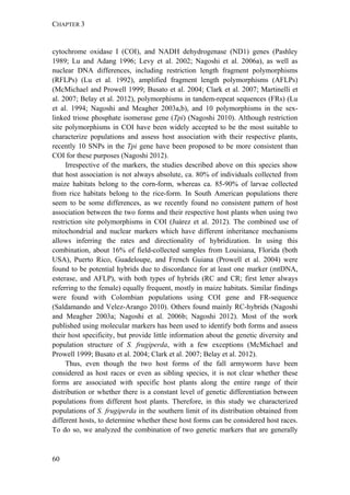 CHAPTER 3
60
cytochrome oxidase I (COI), and NADH dehydrogenase (ND1) genes (Pashley
1989; Lu and Adang 1996; Levy et al. 2002; Nagoshi et al. 2006a), as well as
nuclear DNA differences, including restriction length fragment polymorphisms
(RFLPs) (Lu et al. 1992), amplified fragment length polymorphisms (AFLPs)
(McMichael and Prowell 1999; Busato et al. 2004; Clark et al. 2007; Martinelli et
al. 2007; Belay et al. 2012), polymorphisms in tandem-repeat sequences (FRs) (Lu
et al. 1994; Nagoshi and Meagher 2003a,b), and 10 polymorphisms in the sex-
linked triose phosphate isomerase gene (Tpi) (Nagoshi 2010). Although restriction
site polymorphisms in COI have been widely accepted to be the most suitable to
characterize populations and assess host association with their respective plants,
recently 10 SNPs in the Tpi gene have been proposed to be more consistent than
COI for these purposes (Nagoshi 2012).
Irrespective of the markers, the studies described above on this species show
that host association is not always absolute, ca. 80% of individuals collected from
maize habitats belong to the corn-form, whereas ca. 85-90% of larvae collected
from rice habitats belong to the rice-form. In South American populations there
seem to be some differences, as we recently found no consistent pattern of host
association between the two forms and their respective host plants when using two
restriction site polymorphisms in COI (Juárez et al. 2012). The combined use of
mitochondrial and nuclear markers which have different inheritance mechanisms
allows inferring the rates and directionality of hybridization. In using this
combination, about 16% of field-collected samples from Louisiana, Florida (both
USA), Puerto Rico, Guadeloupe, and French Guiana (Prowell et al. 2004) were
found to be potential hybrids due to discordance for at least one marker (mtDNA,
esterase, and AFLP), with both types of hybrids (RC and CR; first letter always
referring to the female) equally frequent, mostly in maize habitats. Similar findings
were found with Colombian populations using COI gene and FR-sequence
(Saldamando and Velez-Arango 2010). Others found mainly RC-hybrids (Nagoshi
and Meagher 2003a; Nagoshi et al. 2006b; Nagoshi 2012). Most of the work
published using molecular markers has been used to identify both forms and assess
their host specificity, but provide little information about the genetic diversity and
population structure of S. frugiperda, with a few exceptions (McMichael and
Prowell 1999; Busato et al. 2004; Clark et al. 2007; Belay et al. 2012).
Thus, even though the two host forms of the fall armyworm have been
considered as host races or even as sibling species, it is not clear whether these
forms are associated with specific host plants along the entire range of their
distribution or whether there is a constant level of genetic differentiation between
populations from different host plants. Therefore, in this study we characterized
populations of S. frugiperda in the southern limit of its distribution obtained from
different hosts, to determine whether these host forms can be considered host races.
To do so, we analyzed the combination of two genetic markers that are generally
 