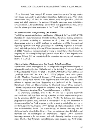 POPULATION STRUCTURE OF S. FRUGIPERDA HOST FORMS IN SOUTH AMERICA
63
1.5 cm diameter). Once emerged, 15 neonate larvae from each of the egg masses
were placed individually in glass tubes with artificial diet (Osores et al. 1982) which
was renewed every 2-3 days. As larvae pupated, they were placed in cylindrical
cages until adult emergence. On average, 200 adults were used again to initiate a
new generation. After establishing a colony from each population and host, larvae
from the second generation were stored at -20 °C until DNA extraction.
DNA extraction and identification by COI markers
Total DNA was extracted using a modification of Black & DuTeau (1997) CTAB
(hexadecyltri- methylammonium bromide) method. Buffer and running conditions
were performed according to Sambrook et al. (1989). All samples were
characterized using two mtCOI markers by amplifying a 600-bp fragment and
digesting separately with MspI (producing 510- and 90-bp fragments in the corn-
form) and SacI (producing 450- and 150-bp fragments in the rice-form) (Juárez et
al. 2012). Populations were considered to belong to one of the two host forms if the
frequency of the corresponding haplotype was above 80%. If the frequency was
between 0.8 and 0.2, we characterized the population as a mixture of haplotypes
(Juárez et al. 2012).
Characterization of fall armyworm host form by Tpi polymorphisms
Identification of two haplotypes of the fall armyworm was performed using the 10
polymorphic nucleotide sites (SNPs) located in the Z-linked Tpi gene as described
by Nagoshi (2010). Primers Tpi-282F (5-GGTGAAATCTCCCCTGCTATG-3) and
Tpi-850gR (5-AATTTTATTACCTGCTGTGG-3) (Nagoshi 2010) were synthe-
sized by Metabion (Martinsried, Germany). PCR amplicons from genomic DNA,
generated using these primers, were sequenced from both ends using the same
primers in separate reactions. Sequencing was performed at the Entomology
Department of the Max Planck Institute for Chemical Ecology (Jena, Germany).
The DNA sequences were aligned and compared using the program Geneious Pro
5.4.3 (Biomatters, Auckland, New Zealand) (Drummond et al. 2011).
As previously described, each of the 10 sites has a specific nucleotide
associated with each host form, making it possible to obtain a consensus sequence
for the corn-form (Tpi-C) and the rice-form (Tpi-R). We followed the criterion
proposed by Nagoshi (2010), in which at least seven of the 10 sites must match to
the consensus Tpi-C or Tpi-R sequence in order to identify an individual as corn- or
rice-form, respectively. Nagoshi (2010) defined all other configurations of the 10
sites as intermediate, Tpi-int. Due to sex-linkage, all females carry only one Tpi
allele and can be classified in this way. However, males carry two Tpi alleles, and
therefore can be homozygous or heterozygous. Nagoshi (2010) classified
homozygous males in the same manner as females, but only classified heterozygous
males if both of their Tpi alleles were of the same strain category, e.g., Tpi-C or Tpi-
 