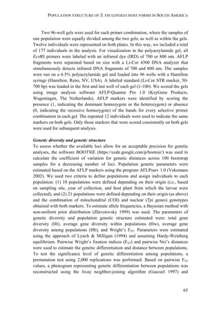 POPULATION STRUCTURE OF S. FRUGIPERDA HOST FORMS IN SOUTH AMERICA
65
Two 96-well gels were used for each primer combination, where the samples of
one population were equally divided among the two gels, as well as within the gels.
Twelve individuals were represented on both plates. In this way, we included a total
of 177 individuals in the analysis. For visualization in the polyacrylamide gel, all
EcoRI primers were labeled with an infrared dye (IRD) of 700 or 800 nm. AFLP
fragments were separated based on size with a Li-Cor 4300 DNA analyzer that
simultaneously detects infrared DNA fragments of 700 and 800 nm. The samples
were run on a 6.5% polyacrylamide gel and loaded into 96 wells with a Hamilton
syringe (Hamilton, Reno, NV, USA). A labeled standard (Li-Cor STR marker, 50-
700 bp) was loaded in the first and last well of each gel (1-100). We scored the gels
using image analysis software AFLP-Quantar Pro 1.0 (KeyGene Products,
Wageningen, The Netherlands). AFLP markers were identified by scoring the
presence (1, indicating the dominant homozygote or the heterozygote) or absence
(0, indicating the recessive homozygote) of the bands for every selective primer
combination in each gel. The repeated 12 individuals were used to indicate the same
markers on both gels. Only those markers that were scored consistently on both gels
were used for subsequent analysis.
Genetic diversity and genetic structure
To assess whether the available loci allow for an acceptable precision for genetic
analyses, the software BOOTSIE (https://code.google.com/p/bootsie/) was used to
calculate the coefficient of variation for genetic distances across 100 bootstrap
samples for a decreasing number of loci. Population genetic parameters were
estimated based on the AFLP markers using the program AFLPsurv 1.0 (Vekemans
2002). We used two criteria to define populations and assign individuals to each
population: (1) 10 populations were defined depending on their origin (i.e., based
on sampling site, year of collection, and host plant from which the larvae were
collected), and (2) 21 populations were defined depending on their origin (as above)
and the combination of mitochondrial (COI) and nuclear (Tpi genes) genotypes
obtained with both markers. To estimate allele frequencies, a Bayesian method with
non-uniform prior distribution (Zhivotovsky 1999) was used. The parameters of
genetic diversity and population genetic structure estimated were: total gene
diversity (Ht), average gene diversity within populations (Hw), average gene
diversity among populations (Hb), and Wright’s FST. Parameters were estimated
using the approach of Lynch & Milligan (1994) and assuming Hardy-Weinberg
equilibrium. Pairwise Wright’s fixation indices (FST) and pairwise Nei’s distances
were used to estimate the genetic differentiation and distance between populations.
To test the significance level of genetic differentiation among populations, a
permutation test using 2,000 replications was performed. Based on pairwise FST
values, a phenogram representing genetic differentiation between populations was
reconstructed using the bionj neighbor-joining algorithm (Gascuel 1997) and
 