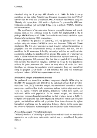 CHAPTER 3
66
visualized using the R package APE (Paradis et al. 2004). To infer bootstrap
confidence on tree nodes, Neighbor and Consense procedures from the PHYLIP
software ver. 3.6 were used (Felsenstein 2005). Consensus was obtained using the
‘Majority rule’ option, from 1,000 matrices of pairwise FST generated by AFLPsurv.
Nodes are considered well supported if they occur in at least 500 (50%) bootstrap
tree reconstructions.
The significance of the correlation between geographic distance and genetic
distance matrices was estimated using the Mantel test implemented in the R
package ADE4 (Chessel et al. 2004). The P-value for the Mantel coefficient r was
obtained after performing 2,000 permutations.
To determine the presence of outlier-FST loci, we performed two sets of
analyses using the software MCHEZA (Antao and Beaumont 2011) with 50,000
simulations. The first set of analyses was made to detect outliers that contribute to
geographic and host differentiation among all populations. For that, first we
considered the 10 populations defined by their origin and then we considered nine
populations excluding the population from grasses. The second set of analyses was
made to detect outliers that contribute to differentiation between hosts only (i.e.,
excluding geographic differentiation). For that, first we pooled all 10 populations
from the same host (maize or rice/grass) and then we pooled the nine populations
without the grass population (i.e., maize or rice). Once all outlier loci were
identified, we estimated the population genetic parameters from only neutral loci
using the program AFLP-SURV 1.0 and performed the same two hierarchical
analysis of variance (ANOVA) components (see above).
Hierarchical analysis of population structure
We performed two hierarchical ANOVA components (Wright 1978) using the
HIERFSTAT package (Goudet 2006) from the statistical software R (R Develop-
ment Core Team, 2012). In the first analysis, the estimation of hierarchical variance
components considered four levels: populations (defined by their origin as shown in
Table 1), regions (western and eastern), populations within each region, and
individuals within each population. In the second analysis, the hierarchical
components considered populations (defined by their origin as shown in Table 1),
host plant species (maize, rice, and wild grasses), populations within each host plant
species, and individuals within each population. Thus, in the first case the highest
hierarchical level tested was the geographic distance, whereas in the second case
this level was represented by the host plant from which individuals were collected.
Probabilistic analysis of population structure
To identify the level of clustering of genetically related individuals we applied two
approaches: an exploratory multivariate method and a model-based Bayesian
method.
 