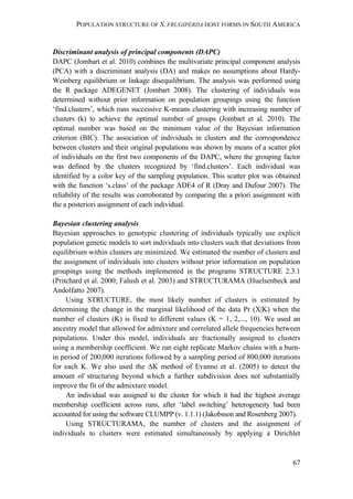 POPULATION STRUCTURE OF S. FRUGIPERDA HOST FORMS IN SOUTH AMERICA
67
Discriminant analysis of principal components (DAPC)
DAPC (Jombart et al. 2010) combines the multivariate principal component analysis
(PCA) with a discriminant analysis (DA) and makes no assumptions about Hardy-
Weinberg equilibrium or linkage disequilibrium. The analysis was performed using
the R package ADEGENET (Jombart 2008). The clustering of individuals was
determined without prior information on population groupings using the function
‘find.clusters’, which runs successive K-means clustering with increasing number of
clusters (k) to achieve the optimal number of groups (Jombart et al. 2010). The
optimal number was based on the minimum value of the Bayesian information
criterion (BIC). The association of individuals in clusters and the correspondence
between clusters and their original populations was shown by means of a scatter plot
of individuals on the first two components of the DAPC, where the grouping factor
was defined by the clusters recognized by ‘find.clusters’. Each individual was
identified by a color key of the sampling population. This scatter plot was obtained
with the function ‘s.class’ of the package ADE4 of R (Dray and Dufour 2007). The
reliability of the results was corroborated by comparing the a priori assignment with
the a posteriori assignment of each individual.
Bayesian clustering analysis
Bayesian approaches to genotypic clustering of individuals typically use explicit
population genetic models to sort individuals into clusters such that deviations from
equilibrium within clusters are minimized. We estimated the number of clusters and
the assignment of individuals into clusters without prior information on population
groupings using the methods implemented in the programs STRUCTURE 2.3.1
(Pritchard et al. 2000; Falush et al. 2003) and STRUCTURAMA (Huelsenbeck and
Andolfatto 2007).
Using STRUCTURE, the most likely number of clusters is estimated by
determining the change in the marginal likelihood of the data Pr (X|K) when the
number of clusters (K) is fixed to different values (K = 1, 2,..., 10). We used an
ancestry model that allowed for admixture and correlated allele frequencies between
populations. Under this model, individuals are fractionally assigned to clusters
using a membership coefficient. We ran eight replicate Markov chains with a burn-
in period of 200,000 iterations followed by a sampling period of 800,000 iterations
for each K. We also used the ΔK method of Evanno et al. (2005) to detect the
amount of structuring beyond which a further subdivision does not substantially
improve the fit of the admixture model.
An individual was assigned to the cluster for which it had the highest average
membership coefficient across runs, after ‘label switching’ heterogeneity had been
accounted for using the software CLUMPP (v. 1.1.1) (Jakobsson and Rosenberg 2007).
Using STRUCTURAMA, the number of clusters and the assignment of
individuals to clusters were estimated simultaneously by applying a Dirichlet
 