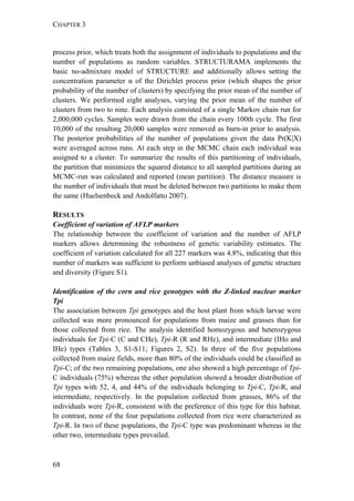 CHAPTER 3
68
process prior, which treats both the assignment of individuals to populations and the
number of populations as random variables. STRUCTURAMA implements the
basic no-admixture model of STRUCTURE and additionally allows setting the
concentration parameter α of the Dirichlet process prior (which shapes the prior
probability of the number of clusters) by specifying the prior mean of the number of
clusters. We performed eight analyses, varying the prior mean of the number of
clusters from two to nine. Each analysis consisted of a single Markov chain run for
2,000,000 cycles. Samples were drawn from the chain every 100th cycle. The first
10,000 of the resulting 20,000 samples were removed as burn-in prior to analysis.
The posterior probabilities of the number of populations given the data Pr(K|X)
were averaged across runs. At each step in the MCMC chain each individual was
assigned to a cluster. To summarize the results of this partitioning of individuals,
the partition that minimizes the squared distance to all sampled partitions during an
MCMC-run was calculated and reported (mean partition). The distance measure is
the number of individuals that must be deleted between two partitions to make them
the same (Huelsenbeck and Andolfatto 2007).
RESULTS
Coefficient of variation of AFLP markers
The relationship between the coefficient of variation and the number of AFLP
markers allows determining the robustness of genetic variability estimates. The
coefficient of variation calculated for all 227 markers was 4.8%, indicating that this
number of markers was sufficient to perform unbiased analyses of genetic structure
and diversity (Figure S1).
Identification of the corn and rice genotypes with the Z-linked nuclear marker
Tpi
The association between Tpi genotypes and the host plant from which larvae were
collected was more pronounced for populations from maize and grasses than for
those collected from rice. The analysis identified homozygous and heterozygous
individuals for Tpi-C (C and CHe), Tpi-R (R and RHe), and intermediate (IHo and
IHe) types (Tables 3, S1-S11; Figures 2, S2). In three of the five populations
collected from maize fields, more than 80% of the individuals could be classified as
Tpi-C; of the two remaining populations, one also showed a high percentage of Tpi-
C individuals (75%) whereas the other population showed a broader distribution of
Tpi types with 52, 4, and 44% of the individuals belonging to Tpi-C, Tpi-R, and
intermediate, respectively. In the population collected from grasses, 86% of the
individuals were Tpi-R, consistent with the preference of this type for this habitat.
In contrast, none of the four populations collected from rice were characterized as
Tpi-R. In two of these populations, the Tpi-C type was predominant whereas in the
other two, intermediate types prevailed.
 