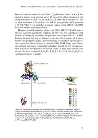 POPULATION STRUCTURE OF S. FRUGIPERDA HOST FORMS IN SOUTH AMERICA
75
(both from rice) and most individuals from C_08_W1 (from maize). At K = 4, four
alternative clusters were observed across 10 runs, all of which introduced a split
among populations R_08_E4, R_08_E5, R_07_E8, and C_08_W1 (Figure 5). These
are most populations collected from rice and the genotypically mixed population
C_08_W1. When K was treated as a random variable (using STRUCTURAMA),
the overall patterns were largely similar.
However, as noted previously (Groot et al. 2011), STRUCTURAMA tends to
introduce additional populations comprised of only very few individuals, which
often lack a biologically meaningful interpretation. Thus, despite STRUCTURAMA
detecting between four and six clusters as the most likely number of K across
multiple runs (compare Figure 5), the vast majority of individuals were assigned to
either two or three clusters (Figure 5). As with STRUCTURE, if two major clusters
were inferred, one cluster contained all individuals from R_08_W3, whereas most
other individuals were placed in the second cluster. If three major clusters were
inferred, the third comprised R_08_E4, R_08_E5, R_07_E8, and C_08_W1 in
varying combinations (Figure 5).
FIGURE 4. Population analysis by discriminant analysis of principal components (DAPC).
Groups of individuals were identified by the find.clusters function without prior information
on population groupings: A (C_08_W1), J (R_08_E4), L (R_08_W3), G (R_07_E8), B
(C_08_E10), K (C_08_W1), D (C_10_W2), H (R_08_E5), I (including all individuals from
C_08_E7, all individuals from R_10_E9, and some individuals from R_08_E5 and
C_09_E6), and F (C_09_E6).
 
