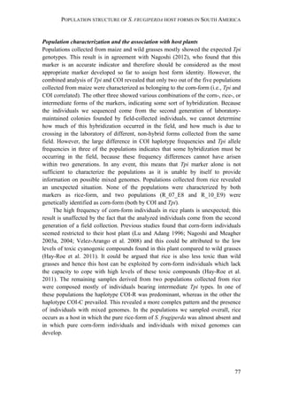 POPULATION STRUCTURE OF S. FRUGIPERDA HOST FORMS IN SOUTH AMERICA
77
Population characterization and the association with host plants
Populations collected from maize and wild grasses mostly showed the expected Tpi
genotypes. This result is in agreement with Nagoshi (2012), who found that this
marker is an accurate indicator and therefore should be considered as the most
appropriate marker developed so far to assign host form identity. However, the
combined analysis of Tpi and COI revealed that only two out of the five populations
collected from maize were characterized as belonging to the corn-form (i.e., Tpi and
COI correlated). The other three showed various combinations of the corn-, rice-, or
intermediate forms of the markers, indicating some sort of hybridization. Because
the individuals we sequenced come from the second generation of laboratory-
maintained colonies founded by field-collected individuals, we cannot determine
how much of this hybridization occurred in the field, and how much is due to
crossing in the laboratory of different, non-hybrid forms collected from the same
field. However, the large difference in COI haplotype frequencies and Tpi allele
frequencies in three of the populations indicates that some hybridization must be
occurring in the field, because these frequency differences cannot have arisen
within two generations. In any event, this means that Tpi marker alone is not
sufficient to characterize the populations as it is unable by itself to provide
information on possible mixed genomes. Populations collected from rice revealed
an unexpected situation. None of the populations were characterized by both
markers as rice-form, and two populations (R_07_E8 and R_10_E9) were
genetically identified as corn-form (both by COI and Tpi).
The high frequency of corn-form individuals in rice plants is unexpected; this
result is unaffected by the fact that the analyzed individuals come from the second
generation of a field collection. Previous studies found that corn-form individuals
seemed restricted to their host plant (Lu and Adang 1996; Nagoshi and Meagher
2003a, 2004; Velez-Arango et al. 2008) and this could be attributed to the low
levels of toxic cyanogenic compounds found in this plant compared to wild grasses
(Hay-Roe et al. 2011). It could be argued that rice is also less toxic than wild
grasses and hence this host can be exploited by corn-form individuals which lack
the capacity to cope with high levels of these toxic compounds (Hay-Roe et al.
2011). The remaining samples derived from two populations collected from rice
were composed mostly of individuals bearing intermediate Tpi types. In one of
these populations the haplotype COI-R was predominant, whereas in the other the
haplotype COI-C prevailed. This revealed a more complex pattern and the presence
of individuals with mixed genomes. In the populations we sampled overall, rice
occurs as a host in which the pure rice-form of S. frugiperda was almost absent and
in which pure corn-form individuals and individuals with mixed genomes can
develop.
 