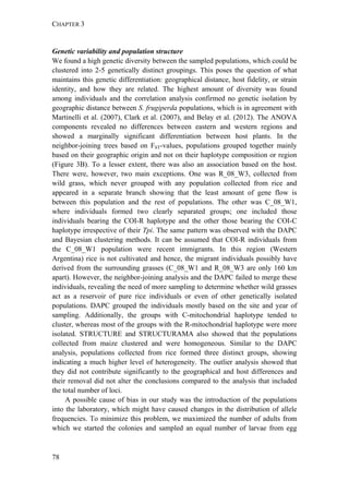 CHAPTER 3
78
Genetic variability and population structure
We found a high genetic diversity between the sampled populations, which could be
clustered into 2-5 genetically distinct groupings. This poses the question of what
maintains this genetic differentiation: geographical distance, host fidelity, or strain
identity, and how they are related. The highest amount of diversity was found
among individuals and the correlation analysis confirmed no genetic isolation by
geographic distance between S. frugiperda populations, which is in agreement with
Martinelli et al. (2007), Clark et al. (2007), and Belay et al. (2012). The ANOVA
components revealed no differences between eastern and western regions and
showed a marginally significant differentiation between host plants. In the
neighbor-joining trees based on FST-values, populations grouped together mainly
based on their geographic origin and not on their haplotype composition or region
(Figure 3B). To a lesser extent, there was also an association based on the host.
There were, however, two main exceptions. One was R_08_W3, collected from
wild grass, which never grouped with any population collected from rice and
appeared in a separate branch showing that the least amount of gene flow is
between this population and the rest of populations. The other was C_08_W1,
where individuals formed two clearly separated groups; one included those
individuals bearing the COI-R haplotype and the other those bearing the COI-C
haplotype irrespective of their Tpi. The same pattern was observed with the DAPC
and Bayesian clustering methods. It can be assumed that COI-R individuals from
the C_08_W1 population were recent immigrants. In this region (Western
Argentina) rice is not cultivated and hence, the migrant individuals possibly have
derived from the surrounding grasses (C_08_W1 and R_08_W3 are only 160 km
apart). However, the neighbor-joining analysis and the DAPC failed to merge these
individuals, revealing the need of more sampling to determine whether wild grasses
act as a reservoir of pure rice individuals or even of other genetically isolated
populations. DAPC grouped the individuals mostly based on the site and year of
sampling. Additionally, the groups with C-mitochondrial haplotype tended to
cluster, whereas most of the groups with the R-mitochondrial haplotype were more
isolated. STRUCTURE and STRUCTURAMA also showed that the populations
collected from maize clustered and were homogeneous. Similar to the DAPC
analysis, populations collected from rice formed three distinct groups, showing
indicating a much higher level of heterogeneity. The outlier analysis showed that
they did not contribute significantly to the geographical and host differences and
their removal did not alter the conclusions compared to the analysis that included
the total number of loci.
A possible cause of bias in our study was the introduction of the populations
into the laboratory, which might have caused changes in the distribution of allele
frequencies. To minimize this problem, we maximized the number of adults from
which we started the colonies and sampled an equal number of larvae from egg
 