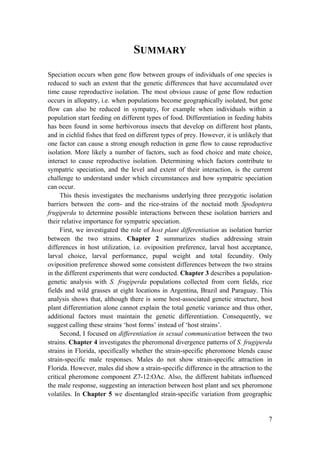 7
SUMMARY
Speciation occurs when gene flow between groups of individuals of one species is
reduced to such an extent that the genetic differences that have accumulated over
time cause reproductive isolation. The most obvious cause of gene flow reduction
occurs in allopatry, i.e. when populations become geographically isolated, but gene
flow can also be reduced in sympatry, for example when individuals within a
population start feeding on different types of food. Differentiation in feeding habits
has been found in some herbivorous insects that develop on different host plants,
and in cichlid fishes that feed on different types of prey. However, it is unlikely that
one factor can cause a strong enough reduction in gene flow to cause reproductive
isolation. More likely a number of factors, such as food choice and mate choice,
interact to cause reproductive isolation. Determining which factors contribute to
sympatric speciation, and the level and extent of their interaction, is the current
challenge to understand under which circumstances and how sympatric speciation
can occur.
This thesis investigates the mechanisms underlying three prezygotic isolation
barriers between the corn- and the rice-strains of the noctuid moth Spodoptera
frugiperda to determine possible interactions between these isolation barriers and
their relative importance for sympatric speciation.
First, we investigated the role of host plant differentiation as isolation barrier
between the two strains. Chapter 2 summarizes studies addressing strain
differences in host utilization, i.e. oviposition preference, larval host acceptance,
larval choice, larval performance, pupal weight and total fecundity. Only
oviposition preference showed some consistent differences between the two strains
in the different experiments that were conducted. Chapter 3 describes a population-
genetic analysis with S. frugiperda populations collected from corn fields, rice
fields and wild grasses at eight locations in Argentina, Brazil and Paraguay. This
analysis shows that, although there is some host-associated genetic structure, host
plant differentiation alone cannot explain the total genetic variance and thus other,
additional factors must maintain the genetic differentiation. Consequently, we
suggest calling these strains ‘host forms’ instead of ‘host strains’.
Second, I focused on differentiation in sexual communication between the two
strains. Chapter 4 investigates the pheromonal divergence patterns of S. frugiperda
strains in Florida, specifically whether the strain-specific pheromone blends cause
strain-specific male responses. Males do not show strain-specific attraction in
Florida. However, males did show a strain-specific difference in the attraction to the
critical pheromone component Z7-12:OAc. Also, the different habitats influenced
the male response, suggesting an interaction between host plant and sex pheromone
volatiles. In Chapter 5 we disentangled strain-specific variation from geographic
 