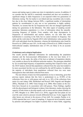 POPULATION STRUCTURE OF S. FRUGIPERDA HOST FORMS IN SOUTH AMERICA
79
masses and mating cages to reduce any skew in reproductive success. In addition, if
we consider that the mtCOI is maternally transmitted and does not recombine, a
significant change in allele frequencies is not expected within two generations of
laboratory rearing. The Tpi marker is sex-linked and may recombine only in males,
but, due to the close linkage between SNPs, a significant number of intermediate
patterns by recombination in only one or two generations is highly unlikely.
Therefore, we assume that the Tpi frequencies have also not changed significantly
during two generations in the laboratory. The other aspect of sampling second-
generation laboratory populations is a loss of information about the naturally-
occurring frequency of hybrids. From samples with large discrepancies in
frequencies of mitochondrial and nuclear markers, we can infer that some
hybridization is occurring in the field, but we cannot estimate its frequency. Our
study and the work done by Nagoshi (2012) infer hybridization values greater than
40% with individuals from the laboratory, whereas the hybridization rates found by
Prowell et al. (2004) are near 16%. As the study of Prowell et al. (2004) is based on
field-collected samples, hybridization rates of 16% are likely to be an accurate
estimation.
Evolutionary and ecological implications
Our results provide additional information for understanding the population
structure and the host-associated differentiation in the two host forms of S.
frugiperda. In this study, the utility of the host as indicator of population identity
was variable as shown by the different molecular markers. The genotypes identified
by Tpi revealed high frequency of populations matching their respective hosts, and
the AFLP analysis showed that populations collected from the same host tended to
be more associated, but this was not confirmed by the mtCOI markers. In addition,
the majority of individuals from populations collected from rice were more
heterogeneous than individuals collected from maize.
The near absence of pure rice-form populations on rice is interesting, given that
previous reports indicate that this form is predominant in ca. 85-90% of the
collections from rice or wild grasses and only in ca. 20% of the collections from
maize (Lu and Adang 1996; McMichael and Prowell 1999; Nagoshi and Meagher
2003a,; Machado et al. 2008; Velez-Arango et al. 2008). Most studies on the rice-
form have focused on its association with wild grasses. These findings, together
with the physiological and biological evidence from laboratory studies showing the
capacity of both strains to develop equally well on maize and rice plants (Pashley et
al. 1995; Meagher et al. 2004; Groot et al. 2010), suggest that host plants do not
exert the same selective pressure towards differential host use. It also suggests that
other factors are relevant in the process of host shift. For example, Pashley et al.
(1995) reported that over 2 years of sampling, S. frugiperda larval mortality caused
by parasites and pathogens was higher in pasture than in maize fields, suggesting
 