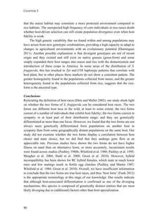CHAPTER 3
80
that the maize habitat may constitute a more protected environment compared to
rice habitats. The unexpected high frequency of corn individuals in rice raises doubt
whether host-driven selection can still create population divergence even when host
fidelity is weak.
The high genetic variability that we found within and among populations may
have arisen from new genotypic combinations, providing a high capacity to adapt to
changes in agricultural environments with an evolutionary potential (Domingues
2011). Another possible explanation is that divergent genotypes are not of recent
origin and they existed and still exist on native grasses (grass-form) and some
simply expanded their host ranges into maize and rice with the domestication and
introduction of these crops in America. In some areas of the distribution of S.
frugiperda, this has resulted in Tpi and COI haplotype patterns that correlate with
host plant, but in other places these markers do not show a consistent pattern. The
greater homogeneity found in the populations collected from maize, and the greater
heterogeneity found in the populations collected from rice, suggests that the rice-
form is the ancestral type.
Conclusions
Reiterating the definition of host races (Drés and Mallet 2002), our study sheds light
on whether the two forms of S. frugiperda can be considered host races. The two
forms use different host taxa in the wild, at least to some extent; the two forms
consist of a number of individuals that exhibit host fidelity; the two forms coexist in
sympatry in at least part of their distribution range; and they are genetically
differentiated at more than one locus. However, we found that the two forms are not
always more genetically differentiated from populations on another host in
sympatry than from some geographically distant populations on the same host. Our
study did not examine whether the two forms display a correlation between host
choice and mate choice, but we did find that they undergo gene flow at an
appreciable rate. Previous studies have shown the two forms do not have higher
fitness on natal than on alternative hosts, or more accurately, inconsistent results
were found across studies (Pashley 1988b; Whitford et al. 1988; Pashley et al. 1995;
Meagher et al. 2004; Stuhl et al. 2008; Groot et al. 2010). However, hybrid
incompatibility has been shown for RC hybrid females, which mate at much lower
rates and few matings result in fertile egg clutches (Pashley and Martin 1987;
Whitford et al. 1988; Groot et al. 2010). Overall, we have insufficient information
to conclude that the two forms are true host races, and thus ‘host form’ (Funk 2012)
is the appropriate terminology at this stage of our knowledge. Our results indicate
that although host-associated differentiation is confirmed as one of the diverging
mechanisms, this species is composed of genetically distinct entities that are most
likely diverging due to (additional) factors other than host specialization.
 