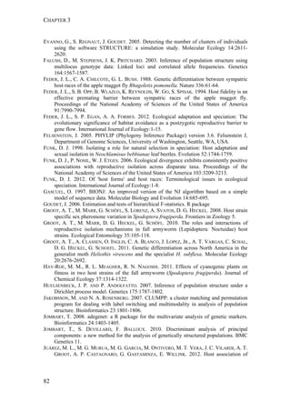 CHAPTER 3
82
EVANNO, G., S. REGNAUT, J. GOUDET. 2005. Detecting the number of clusters of individuals
using the software STRUCTURE: a simulation study. Molecular Ecology 14:2611-
2620.
FALUSH, D., M. STEPHENS, J. K. PRITCHARD. 2003. Inference of population structure using
multilocus genotype data: Linked loci and correlated allele frequencies. Genetics
164:1567-1587.
FEDER, J. L., C. A. CHILCOTE, G. L. BUSH. 1988. Genetic differentiation between sympatric
host races of the apple maggot fly Rhagoletis pomonella. Nature 336:61-64.
FEDER, J. L., S. B. OPP, B. WLAZLO, K. REYNOLDS, W. GO, S. SPISAK. 1994. Host fidelity is an
effective premating barrier between sympatric races of the apple maggot fly.
Proceedings of the National Academy of Sciences of the United States of America
91:7990-7994.
FEDER, J. L., S. P. EGAN, A. A. FORBES. 2012. Ecological adaptation and speciation: The
evolutionary significance of habitat avoidance as a postzygotic reproductive barrier to
gene flow. International Journal of Ecology:1-15.
FELSENSTEIN, J. 2005. PHYLIP (Phylogeny Inference Package) version 3.6. Felsenstein J,
Department of Genome Sciences, University of Washington, Seattle, WA, USA.
FUNK, D. J. 1998. Isolating a role for natural selection in speciation: Host adaptation and
sexual isolation in Neochlamisus bebbianae leaf beetles. Evolution 52:1744-1759.
FUNK, D. J., P. NOSIL, W. J. ETGES. 2006. Ecological divergence exhibits consistently positive
associations with reproductive isolation across disparate taxa. Proceedings of the
National Academy of Sciences of the United States of America 103:3209-3213.
FUNK, D. J. 2012. Of 'host forms' and host races: Terminological issues in ecological
speciation. International Journal of Ecology:1-8.
GASCUEL, O. 1997. BIONJ: An improved version of the NJ algorithm based on a simple
model of sequence data. Molecular Biology and Evolution 14:685-695.
GOUDET, J. 2006. Estimation and tests of hierarchical F-statistics. R package
GROOT, A. T., M. MARR, G. SCHÖFL, S. LORENZ, A. SVATOS, D. G. HECKEL. 2008. Host strain
specific sex pheromone variation in Spodoptera frugiperda. Frontiers in Zoology 5.
GROOT, A. T., M. MARR, D. G. HECKEL, G. SCHÖFL. 2010. The roles and interactions of
reproductive isolation mechanisms in fall armyworm (Lepidoptera: Noctuidae) host
strains. Ecological Entomology 35:105-118.
GROOT, A. T., A. CLASSEN, O. INGLIS, C. A. BLANCO, J. LOPEZ, JR., A. T. VARGAS, C. SCHAL,
D. G. HECKEL, G. SCHOEFL. 2011. Genetic differentiation across North America in the
generalist moth Heliothis virescens and the specialist H. subflexa. Molecular Ecology
20:2676-2692.
HAY-ROE, M. M., R. L. MEAGHER, R. N. NAGOSHI. 2011. Effects of cyanogenic plants on
fitness in two host strains of the fall armyworm (Spodoptera frugiperda). Journal of
Chemical Ecology 37:1314-1322.
HUELSENBECK, J. P. AND P. ANDOLFATTO. 2007. Inference of population structure under a
Dirichlet process model. Genetics 175:1787-1802.
JAKOBSSON, M. AND N. A. ROSENBERG. 2007. CLUMPP: a cluster matching and permutation
program for dealing with label switching and multimodality in analysis of population
structure. Bioinformatics 23:1801-1806.
JOMBART, T. 2008. adegenet: a R package for the multivariate analysis of genetic markers.
Bioinformatics 24:1403-1405.
JOMBART, T., S. DEVILLARD, F. BALLOUX. 2010. Discriminant analysis of principal
components: a new method for the analysis of genetically structured populations. BMC
Genetics 11.
JUÁREZ, M. L., M. G. MURUA, M. G. GARCIA, M. ONTIVERO, M. T. VERA, J. C. VILARDI, A. T.
GROOT, A. P. CASTAGNARO, G. GASTAMINZA, E. WILLINK. 2012. Host association of
 