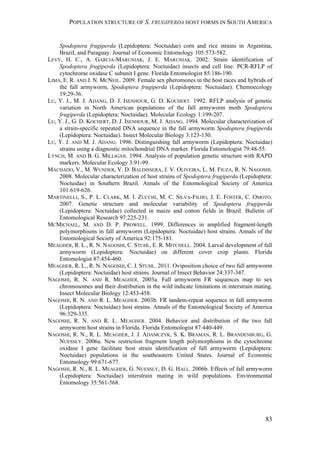 POPULATION STRUCTURE OF S. FRUGIPERDA HOST FORMS IN SOUTH AMERICA
83
Spodoptera frugiperda (Lepidoptera: Noctuidae) corn and rice strains in Argentina,
Brazil, and Paraguay. Journal of Economic Entomology 105:573-582.
LEVY, H. C., A. GARCIA-MARUNIAK, J. E. MARUNIAK. 2002. Strain identification of
Spodoptera frugiperda (Lepidoptera: Noctuidae) insects and cell line: PCR-RFLP of
cytochrome oxidase C subunit I gene. Florida Entomologist 85:186-190.
LIMA, E. R. AND J. N. MCNEIL. 2009. Female sex pheromones in the host races and hybrids of
the fall armyworm, Spodoptera frugiperda (Lepidoptera: Noctuidae). Chemoecology
19:29-36.
LU, Y. J., M. J. ADANG, D. J. ISENHOUR, G. D. KOCHERT. 1992. RFLP analysis of genetic
variation in North American populations of the fall armyworm moth Spodoptera
frugiperda (Lepidoptera: Noctuidae). Molecular Ecology 1:199-207.
LU, Y. J., G. D. KOCHERT, D. J. ISENHOUR, M. J. ADANG. 1994. Molecular characterization of
a strain-specific repeated DNA sequence in the fall armyworm Spodoptera frugiperda
(Lepidoptera: Noctuidae). Insect Molecular Biology 3:123-130.
LU, Y. J. AND M. J. ADANG. 1996. Distinguishing fall armyworm (Lepidoptera: Noctuidae)
strains using a diagnostic mitochondrial DNA marker. Florida Entomologist 79:48-55.
LYNCH, M. AND B. G. MILLIGAN. 1994. Analysis of population genetic structure with RAPD
markers. Molecular Ecology 3:91-99.
MACHADO, V., M. WUNDER, V. D. BALDISSERA, J. V. OLIVEIRA, L. M. FIUZA, R. N. NAGOSHI.
2008. Molecular characterization of host strains of Spodoptera frugiperda (Lepidoptera:
Noctuidae) in Southern Brazil. Annals of the Entomological Society of America
101:619-626.
MARTINELLI, S., P. L. CLARK, M. I. ZUCCHI, M. C. SILVA-FILHO, J. E. FOSTER, C. OMOTO.
2007. Genetic structure and molecular variability of Spodoptera frugiperda
(Lepidoptera: Noctuidae) collected in maize and cotton fields in Brazil. Bulletin of
Entomological Research 97:225-231.
MCMICHAEL, M. AND D. P. PROWELL. 1999. Differences in amplified fragment-length
polymorphisms in fall armyworm (Lepidoptera: Noctuidae) host strains. Annals of the
Entomological Society of America 92:175-181.
MEAGHER, R. L., R. N. NAGOSHI, C. STUHL, E. R. MITCHELL. 2004. Larval development of fall
armyworm (Lepidoptera: Noctuidae) on different cover crop plants. Florida
Entomologist 87:454-460.
MEAGHER, R. L., R. N. NAGOSHI, C. J. STUHL. 2011. Oviposition choice of two fall armyworm
(Lepidoptera: Noctuidae) host strains. Journal of Insect Behavior 24:337-347.
NAGOSHI, R. N. AND R. MEAGHER. 2003a. Fall armyworm FR sequences map to sex
chromosomes and their distribution in the wild indicate limitations in interstrain mating.
Insect Molecular Biology 12:453-458.
NAGOSHI, R. N. AND R. L. MEAGHER. 2003b. FR tandem-repeat sequence in fall armyworm
(Lepidoptera: Noctuidae) host strains. Annals of the Entomological Society of America
96:329-335.
NAGOSHI, R. N. AND R. L. MEAGHER. 2004. Behavior and distribution of the two fall
armyworm host strains in Florida. Florida Entomologist 87:440-449.
NAGOSHI, R. N., R. L. MEAGHER, J. J. ADAMCZYK, S. K. BRAMAN, R. L. BRANDENBURG, G.
NUESSLY. 2006a. New restriction fragment length polymorphisms in the cytochrome
oxidase I gene facilitate host strain identification of fall armyworm (Lepidoptera:
Noctuidae) populations in the southeastern United States. Journal of Economic
Entomology 99:671-677.
NAGOSHI, R. N., R. L. MEAGHER, G. NUESSLY, D. G. HALL. 2006b. Effects of fall armyworm
(Lepidoptera: Noctuidae) interstrain mating in wild populations. Environmental
Entomology 35:561-568.
 