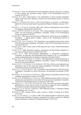 CHAPTER 3
84
NAGOSHI, R. N. 2010. The fall armyworm triose phosphate isomerase (Tpi) gene as a marker
of strain identity and interstrain mating. Annals of the Entomological Society of
America 103:283-292.
NAGOSHI, R. N. 2012. Improvements in the identification of strains facilitate population
studies of fall armyworm subgroups. Annals of the Entomological Society of America
105:351-358.
OSORES, V., E. WILLINK, M. COSTILLA. 1982. Cria de Diatraea saccharalis F. en laboratorio.
Boletin de la Estacion Experimental Agroindustrial Obispo Colombres, Tucuman 139:1-
10.
PARADIS, E., J. CLAUDE, K. STRIMMER. 2004. APE: Analyses of phylogenetics and evolution
in R language. Bioinformatics 20:289-290.
PASHLEY, D. P., S. J. JOHNSON, A. N. SPARKS. 1985. Genetic population structure of migratory
moths: The fall armyworm (Lepidoptera, Noctuidae). Annals of the Entomological
Society of America 78:756-762.
PASHLEY, D. P. 1986. Host-associated genetic differentiation in fall armyworm (Lepidoptera,
Noctuidae) – a sibling species complex. Annals of the Entomological Society of
America 79:898-904.
PASHLEY, D. P. AND J. A. MARTIN. 1987. Reproductive incompatibility between host strains
of the fall armyworm (Lepidoptera, Noctuidae). Annals of the Entomological Society of
America 80:731-733.
PASHLEY, D. P. 1988a. Current status of fall armyworm host strains. Florida Entomologist
71:227-234.
PASHLEY, D. P. 1988b. Quantitative genetics, development and physiological adaptation in
host strains of fall armyworm. Evolution 42:93-102.
PASHLEY, D. P. 1989. Host-associated differentiation in armyworms (Lepidoptera:
Noctuidae): An allozymic and mitochondrial DNA perspective. Pp. 12. Electrophoretic
studies on agricultural pests, Systematics Association. Clarendon, Oxford.
PASHLEY, D. P., A. M. HAMMOND, T. N. HARDY. 1992. Reproductive isolating mechanisms in
fall armyworm host strains (Lepidoptera, Noctuidae). Annals of the Entomological
Society of America 85:400-405.
PASHLEY, D. P., T. N. HARDY, A. M. HAMMOND. 1995. Host effects on developmental and
reproductive traits in fall armyworm strains (Lepidoptera, Noctuidae). Annals of the
Entomological Society of America 88:748-755.
PENCOE, N. L. AND P. B. MARTIN. 1981. Development and reproduction of fall armyworms
(Lepidoptera, Noctuidae) on several wild grasses. Environmental Entomology 10:999-
1002.
PRITCHARD, J. K., M. STEPHENS, P. DONNELLY. 2000. Inference of population structure using
multilocus genotype data. Genetics 155:945-959.
PROWELL, D. P., M. MCMICHAEL, J. F. SILVAIN. 2004. Multilocus genetic analysis of host use,
introgression, and speciation in host strains of fall armyworm (Lepidoptera: Noctuidae).
Annals of the Entomological Society of America 97:1034-1044.
SALDAMANDO, C. I. AND A. M. VELEZ-ARANGO. 2010. Host plant association and genetic
differentiation of corn and rice strains of Spodoptera frugiperda smith (Lepidoptera:
Noctuidae) in Colombia. Neotropical Entomology 39:921-929.
SAMBROOK, J., E. F. FRITSCH, T. MANIATIS. 1989. Molecular cloning: A Laboratory Manual
Second Edition vols. 1 2 and 3.
SCHLUTER, D. 2001. Ecology and the origin of species. Trends in Ecology & Evolution
16:372-380.
SCHÖFL, G., D. G. HECKEL, A. T. GROOT. 2009. Time-shifted reproductive behaviours among
fall armyworm (Noctuidae: Spodoptera frugiperda) host strains: evidence for differing
modes of inheritance. Journal of Evolutionary Biology 22:1447-1459.
 