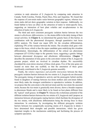 SUMMARY
8
variation in male attraction of S. frugiperda by comparing male attraction in
Canada, North Carolina, Florida, Puerto Rico, Peru and Argentina. We found that
the response of corn-strain males varies between geographic regions, whereas rice-
strain males did not show geographic variation in their response. Additionally, we
found habitat to have an effect on the attraction of males to strain-specific lures,
suggesting an interaction of host plant volatiles and sex-pheromones in the
attraction of males in S. frugiperda.
The third and most consistent prezygotic isolation barrier between the two
strains is allochronic differentiation, i.e. the strains differ in the daily timing of their
sexual activities. In Chapter 6, we determined the genetic basis of this barrier, in
combination with the pheromonal divergence, through quantitative trait locus
(QTL) analysis. We found one major QTL for the circadian differentiation,
explaining 19% of the variance between the strains. The circadian clock gene vrille
maps to this locus, which is thus the major candidate gene underlying this circadian
differentiation. Interestingly, the differentiation of the critical sex pheromone
component (Z7-12:OAc) maps to the genomic locus, suggesting a genetic linkage
between pheromonal divergence and allochronic differentiation. Chapter 7
describes the annotation of nine genes in the corn-strain variant of the S. frugiperda
genome project, which are involved in circadian rhythm. We successfully
elucidated the exon-intron structure of these clock genes. Five of the nine genes are
located on more than one scaffold, so that the annotation of these genes
significantly contributed to the S. frugiperda genome assembly.
Finally, the relative importance and possible interactions between the three
prezygotic isolation barriers between the two strains in S. frugiperda are discussed.
The prezygotic timing of reproductive activity and the postzygotic hybrid sterility
found in daughters of matings between rice-strain mothers and corn-strain fathers
most likely make the strongest contribution to reproductive isolation. In addition,
we propose that the corn-strain is the derived strain and the rice-strain the ancestral
strain, because the rice-strain is genetically more diverse, shows a broader response
to pheromone blends and is more likely to be found on host plants different from
the ‘typical’ small grasses. In Chapter 9, I discuss the evolutionary potential of the
different isolation barriers between the two strains of S. frugiperda and I propose an
interaction between all prezygotic mating barriers which facilitate the divergence of
the two strains, with allochronic differentiation being the driving force in these
interactions. In conclusion, by investigating the different prezygotic isolation
barriers between two sympatrically occurring strains of S. frugiperda in detail, I
have determined their strengths and possible interactions, which has given
important insights in the mechanisms underlying and facilitating the process of
sympatric speciation.
 