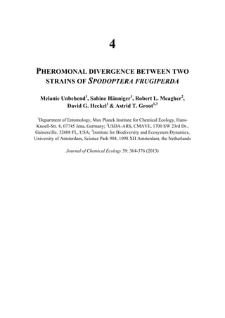4
PHEROMONAL DIVERGENCE BETWEEN TWO
STRAINS OF SPODOPTERA FRUGIPERDA
Melanie Unbehend1
, Sabine Hänniger1
, Robert L. Meagher2
,
David G. Heckel1
& Astrid T. Groot1,3
1
Department of Entomology, Max Planck Institute for Chemical Ecology, Hans-
Knoell-Str. 8, 07745 Jena, Germany; 2
USDA-ARS, CMAVE, 1700 SW 23rd Dr.,
Gainesville, 32608 FL, USA; 3
Institute for Biodiversity and Ecosystem Dynamics,
University of Amsterdam, Science Park 904, 1098 XH Amsterdam, the Netherlands
Journal of Chemical Ecology 39: 364-376 (2013)
 