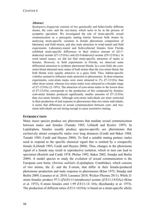 CHAPTER 4
98
Abstract
Spodoptera frugiperda consists of two genetically and behaviorally different
strains, the corn- and the rice-strain, which seem to be in the process of
sympatric speciation. We investigated the role of strain-specific sexual
communication as a prezygotic mating barrier between both strains by
analyzing strain-specific variation in female pheromone composition of
laboratory and field strains, and also male attraction in wind tunnel and field
experiments. Laboratory-reared and field-collected females from Florida
exhibited strain-specific differences in their relative amount of (Z)-7-
dodecenyl acetate (Z7-12:OAc) and (Z)-9-dodecenyl acetate (Z9-12:OAc). In
wind tunnel assays, we did not find strain-specific attraction of males to
females. However, in field experiments in Florida, we observed some
differential attraction to synthetic pheromone blends. In a corn field, the corn-
strain blend attracted more males of both strains than the rice-strain blend, but
both blends were equally attractive in a grass field. Thus, habitat-specific
volatiles seemed to influence male attraction to pheromones. In dose-response
experiments, corn-strain males were more attracted to 2% Z7-12:OAc than
other doses tested, whereas rice-strain males were attracted to a broader range
of Z7-12:OAc (2–10%). The attraction of corn-strain males to the lowest dose
of Z7-12:OAc corresponds to the production of this compound by females;
corn-strain females produced significantly smaller amounts of Z7-12:OAc
than rice-strain females. Although corn-strain individuals are more restricted
in their production of and response to pheromones than rice-strain individuals,
it seems that differences in sexual communication between corn- and rice-
strain individuals are not strong enough to cause assortative mating.
INTRODUCTION
Many insect species produce sex pheromones that mediate sexual communication
between males and females (Tamaki 1985; Löfstedt and Kozlov 1997). In
Lepidoptera, females usually produce species-specific sex pheromones that
exclusively attract conspecific males over long distances (Cardé and Baker 1984;
Tamaki 1985; Cardé and Haynes 2004). To find a suitable mating partner, males
need to respond to the specific chemical signal that is emitted by a conspecific
female (Löfstedt 1993; Cardé and Haynes 2004). Thus, changes in the pheromone
signal of a female may result in reproductive isolation, which in turn can lead to
speciation (Roelofs and Cardé 1974; Phelan 1992; Baker 2002; Smadja and Butlin
2009). A model species to study the evolution of sexual communication is the
European corn borer, Ostrinia nubilalis (Lepidoptera: Crambidae), which consists
of two strains, the Z- and the E-strain, that differ in their female-produced
pheromone production and male response to pheromones (Klun 1975; Smadja and
Butlin 2009; Lassance et al. 2010; Lassance 2010; Wicker-Thomas 2011). While Z-
strain females produce 97:3 (Z)/(E)-11-tetradecenyl acetate (Z/E11-14:OAc) (Klun
et al. 1973), E-strain females emit 1:99 Z/E11-14: OAc (Kochansky et al. 1975).
The production of different ratios Z/E11-14:OAc is based on a strain-specific allelic
 