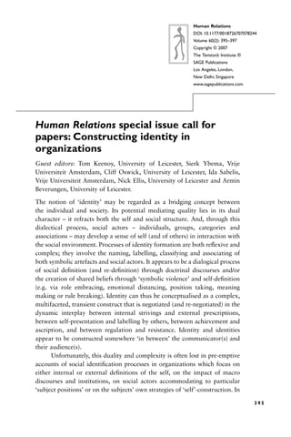 Human Relations special issue call for
papers: Constructing identity in
organizations
Guest editors: Tom Keenoy, University of Leicester, Sierk Ybema, Vrije
Universiteit Amsterdam, Cliff Oswick, University of Leicester, Ida Sabelis,
Vrije Universiteit Amsterdam, Nick Ellis, University of Leicester and Armin
Beverungen, University of Leicester.
The notion of ‘identity’ may be regarded as a bridging concept between
the individual and society. Its potential mediating quality lies in its dual
character – it refracts both the self and social structure. And, through this
dialectical process, social actors – individuals, groups, categories and
associations – may develop a sense of self (and of others) in interaction with
the social environment. Processes of identity formation are both reflexive and
complex; they involve the naming, labelling, classifying and associating of
both symbolic artefacts and social actors. It appears to be a dialogical process
of social definition (and re-definition) through doctrinal discourses and/or
the creation of shared beliefs through ‘symbolic violence’ and self-definition
(e.g. via role embracing, emotional distancing, position taking, meaning
making or rule breaking). Identity can thus be conceptualised as a complex,
multifaceted, transient construct that is negotiated (and re-negotiated) in the
dynamic interplay between internal strivings and external prescriptions,
between self-presentation and labelling by others, between achievement and
ascription, and between regulation and resistance. Identity and identities
appear to be constructed somewhere ‘in between’ the communicator(s) and
their audience(s).
Unfortunately, this duality and complexity is often lost in pre-emptive
accounts of social identification processes in organizations which focus on
either internal or external definitions of the self, on the impact of macro
discourses and institutions, on social actors accommodating to particular
‘subject positions’ or on the subjects’ own strategies of ‘self’-construction. In
3 9 5
Human Relations
DOI: 10.1177/0018726707078244
Volume 60(2): 395–397
Copyright © 2007
The Tavistock Institute ®
SAGE Publications
Los Angeles, London,
New Delhi, Singapore
www.sagepublications.com
 