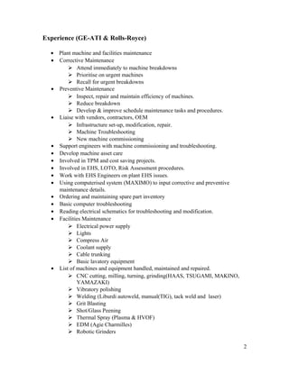 Experience (GE-ATI & Rolls-Royce)
• Plant machine and facilities maintenance
• Corrective Maintenance
 Attend immediately to machine breakdowns
 Prioritise on urgent machines
 Recall for urgent breakdowns
• Preventive Maintenance
 Inspect, repair and maintain efficiency of machines.
 Reduce breakdown
 Develop & improve schedule maintenance tasks and procedures.
• Liaise with vendors, contractors, OEM
 Infrastructure set-up, modification, repair.
 Machine Troubleshooting
 New machine commissioning
• Support engineers with machine commissioning and troubleshooting.
• Develop machine asset care
• Involved in TPM and cost saving projects.
• Involved in EHS, LOTO, Risk Assessment procedures.
• Work with EHS Engineers on plant EHS issues.
• Using computerised system (MAXIMO) to input corrective and preventive
maintenance details.
• Ordering and maintaining spare part inventory
• Basic computer troubleshooting
• Reading electrical schematics for troubleshooting and modification.
• Facilities Maintenance
 Electrical power supply
 Lights
 Compress Air
 Coolant supply
 Cable trunking
 Basic lavatory equipment
• List of machines and equipment handled, maintained and repaired.
 CNC cutting, milling, turning, grinding(HAAS, TSUGAMI, MAKINO,
YAMAZAKI)
 Vibratory polishing
 Welding (Liburdi autoweld, manual(TIG), tack weld and laser)
 Grit Blasting
 Shot/Glass Peening
 Thermal Spray (Plasma & HVOF)
 EDM (Agie Charmilles)
 Robotic Grinders
2
 