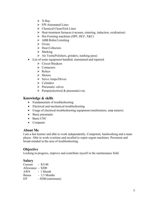  X-Ray
 FPI Automated Lines
 Chemical Clean/Etch Lines
 Heat treatment furnaces (vacuum, sintering, induction, oxidization)
 Hot Forming machines (SPF, HCF, T&C)
 ABB Robot Linishing
 Ovens
 Dust Collectors
 Marking
 Air Tools(Polishers, grinders, marking pens)
• List of some equipment handled, maintained and repaired
 Circuit Breakers
 Contactors
 Relays
 Motors
 Servo Amps/Drives
 Cylinders
 Pneumatic valves
 Pumps(electrical & pneumatic) etc.
Knowledge & skills
• Fundamentals of troubleshooting
• Electrical and mechanical troubleshooting
• Usage of electrical troubleshooting equipment (multimeters, amp meters)
• Basic pneumatic
• Basic CNC
• Computer
About Me
I am a fast learner and able to work independently. Competent, hardworking and a team
player. Able to work overtime and recalled to repair urgent machines. Persistent and
broad-minded in the area of troubleshooting.
Objective
Looking to progress, improve and contribute myself in the maintenance field.
Salary
Current - $3148
Allowance - $200
AWS - 1 Month
Bonus - 3.5 Months
OT - $500 (minimum)
3
 